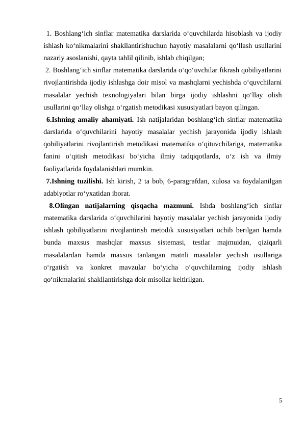  1. Boshlang‘ich sinflar matematika darslarida o‘quvchilarda hisoblash va ijodiy
ishlash ko‘nikmalarini shakllantirishuchun hayotiy masalalarni qo‘llash usullarini
nazariy asoslanishi, qayta tahlil qilinib, ishlab chiqilgan; 
 2. Boshlang‘ich sinflar matematika darslarida o‘qo‘uvchilar fikrash qobiliyatlarini
rivojlantirishda ijodiy ishlashga doir misol va mashqlarni yechishda o‘quvchilarni
masalalar  yechish  texnologiyalari  bilan  birga  ijodiy  ishlashni  qo‘llay  olish
usullarini qo‘llay olishga o‘rgatish metodikasi xususiyatlari bayon qilingan. 
 6.Ishning amaliy ahamiyati.  Ish natijalaridan boshlang‘ich sinflar matematika
darslarida  o‘quvchilarini  hayotiy  masalalar  yechish  jarayonida  ijodiy  ishlash
qobiliyatlarini rivojlantirish metodikasi matematika o‘qituvchilariga, matematika
fanini  o‘qitish  metodikasi  bo‘yicha  ilmiy  tadqiqotlarda,  o‘z  ish  va  ilmiy
faoliyatlarida foydalanishlari mumkin. 
 7.Ishning tuzilishi. Ish kirish, 2 ta bob, 6-paragrafdan, xulosa va foydalanilgan
adabiyotlar ro‘yxatidan iborat. 
 8.Olingan  natijalarning  qisqacha  mazmuni.  Ishda  boshlang‘ich  sinflar
matematika darslarida o‘quvchilarini hayotiy masalalar yechish jarayonida ijodiy
ishlash qobiliyatlarini rivojlantirish metodik xususiyatlari ochib berilgan hamda
bunda  maxsus  mashqlar  maxsus  sistemasi,  testlar  majmuidan,  qiziqarli
masalalardan  hamda  maxsus  tanlangan  matnli  masalalar  yechish  usullariga
o‘rgatish  va  konkret  mavzular  bo‘yicha  o‘quvchilarning  ijodiy  ishlash
qo‘nikmalarini shakllantirishga doir misollar keltirilgan.
5
