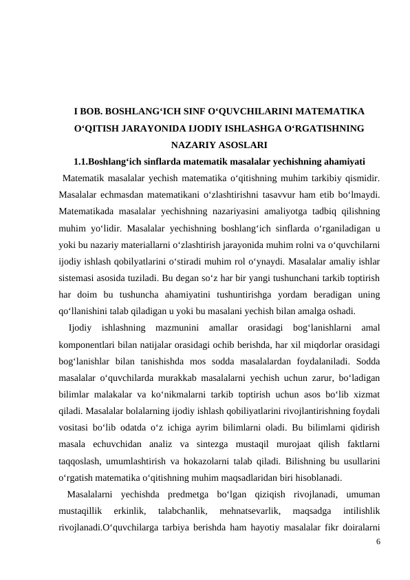 I BOB. BOSHLANG‘ICH SINF O‘QUVCHILARINI MATEMATIKA
O‘QITISH JARAYONIDA IJODIY ISHLASHGA O‘RGATISHNING
NAZARIY ASOSLARI
1.1.Boshlang‘ich sinflarda matematik masalalar yechishning ahamiyati
 Matematik masalalar yechish matematika o‘qitishning muhim tarkibiy qismidir.
Masalalar echmasdan matematikani o‘zlashtirishni tasavvur ham etib bo‘lmaydi.
Matematikada masalalar  yechishning nazariyasini  amaliyotga tadbiq qilishning
muhim yo‘lidir. Masalalar yechishning boshlang‘ich sinflarda o‘rganiladigan u
yoki bu nazariy materiallarni o‘zlashtirish jarayonida muhim rolni va o‘quvchilarni
ijodiy ishlash qobilyatlarini o‘stiradi muhim rol o‘ynaydi. Masalalar amaliy ishlar
sistemasi asosida tuziladi. Bu degan so‘z har bir yangi tushunchani tarkib toptirish
har  doim  bu  tushuncha  ahamiyatini  tushuntirishga  yordam  beradigan  uning
qo‘llanishini talab qiladigan u yoki bu masalani yechish bilan amalga oshadi.
 Ijodiy  ishlashning  mazmunini  amallar  orasidagi  bog‘lanishlarni  amal
komponentlari bilan natijalar orasidagi ochib berishda, har xil miqdorlar orasidagi
bog‘lanishlar  bilan  tanishishda  mos  sodda  masalalardan  foydalaniladi.  Sodda
masalalar o‘quvchilarda murakkab masalalarni yechish uchun zarur, bo‘ladigan
bilimlar malakalar va ko‘nikmalarni tarkib toptirish uchun asos bo‘lib xizmat
qiladi. Masalalar bolalarning ijodiy ishlash qobiliyatlarini rivojlantirishning foydali
vositasi bo‘lib odatda o‘z ichiga ayrim bilimlarni oladi. Bu bilimlarni qidirish
masala  echuvchidan  analiz  va  sintezga  mustaqil  murojaat  qilish  faktlarni
taqqoslash, umumlashtirish va hokazolarni talab qiladi.  Bilishning bu usullarini
o‘rgatish matematika o‘qitishning muhim maqsadlaridan biri hisoblanadi.
 Masalalarni  yechishda  predmetga  bo‘lgan  qiziqish  rivojlanadi,  umuman
mustaqillik  erkinlik,  talabchanlik,  mehnatsevarlik,  maqsadga  intilishlik
rivojlanadi.O‘quvchilarga tarbiya berishda ham hayotiy masalalar fikr doiralarni
6
