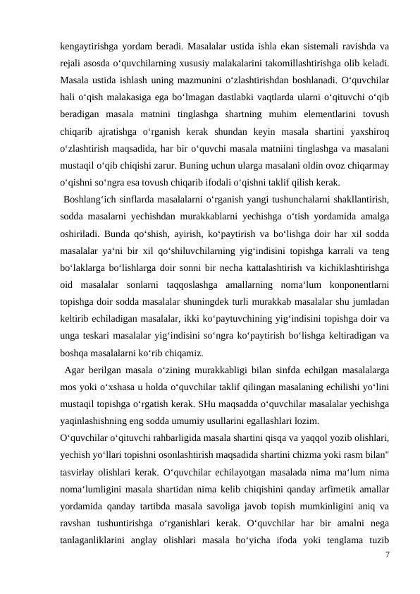 kengaytirishga yordam beradi. Masalalar ustida ishla ekan sistemali ravishda va
rejali asosda o‘quvchilarning xususiy malakalarini takomillashtirishga olib keladi.
Masala ustida ishlash uning mazmunini o‘zlashtirishdan boshlanadi. O‘quvchilar
hali o‘qish malakasiga ega bo‘lmagan dastlabki vaqtlarda ularni o‘qituvchi o‘qib
beradigan  masala  matnini  tinglashga  shartning  muhim  elementlarini  tovush
chiqarib  ajratishga  o‘rganish  kerak  shundan  keyin  masala  shartini  yaxshiroq
o‘zlashtirish maqsadida, har bir o‘quvchi masala matniini tinglashga va masalani
mustaqil o‘qib chiqishi zarur. Buning uchun ularga masalani oldin ovoz chiqarmay
o‘qishni so‘ngra esa tovush chiqarib ifodali o‘qishni taklif qilish kerak.
 Boshlang‘ich sinflarda masalalarni o‘rganish yangi tushunchalarni shakllantirish,
sodda masalarni yechishdan murakkablarni yechishga o‘tish yordamida amalga
oshiriladi. Bunda qo‘shish, ayirish, ko‘paytirish va bo‘lishga doir har xil sodda
masalalar ya‘ni bir xil qo‘shiluvchilarning yig‘indisini topishga karrali va teng
bo‘laklarga bo‘lishlarga doir sonni bir necha kattalashtirish va kichiklashtirishga
oid  masalalar  sonlarni  taqqoslashga  amallarning  noma‘lum  konponentlarni
topishga doir sodda masalalar shuningdek turli murakkab masalalar shu jumladan
keltirib echiladigan masalalar, ikki ko‘paytuvchining yig‘indisini topishga doir va
unga teskari masalalar yig‘indisini so‘ngra ko‘paytirish bo‘lishga keltiradigan va
boshqa masalalarni ko‘rib chiqamiz.
 Agar berilgan masala o‘zining murakkabligi bilan sinfda echilgan masalalarga
mos yoki o‘xshasa u holda o‘quvchilar taklif qilingan masalaning echilishi yo‘lini
mustaqil topishga o‘rgatish kerak. SHu maqsadda o‘quvchilar masalalar yechishga
yaqinlashishning eng sodda umumiy usullarini egallashlari lozim.
O‘quvchilar o‘qituvchi rahbarligida masala shartini qisqa va yaqqol yozib olishlari,
yechish yo‘llari topishni osonlashtirish maqsadida shartini chizma yoki rasm bilan"
tasvirlay olishlari kerak. O‘quvchilar echilayotgan masalada nima ma‘lum nima
noma‘lumligini masala shartidan nima kelib chiqishini qanday arfimetik amallar
yordamida qanday tartibda masala savoliga javob topish mumkinligini aniq va
ravshan  tushuntirishga  o‘rganishlari  kerak.  O‘quvchilar  har  bir  amalni  nega
tanlaganliklarini  anglay  olishlari  masala  bo‘yicha  ifoda  yoki  tenglama  tuzib
7
