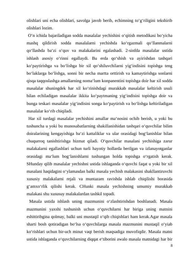 olishlari uni echa olishlari, savolga javob berib, echimning to‘g‘riligini tekshirib
olishlari lozim.
 O‘n ichida bajariladigan sodda masalalar yechishini o‘qitish metodikasi bo‘yicha
mashq  qildirish  sodda  masalalarni  yechishda  ko‘rgazmali  qo‘llanmalarni
qo‘llashda  ba‘zi  o‘quv  va  malakalarini  egalashadi.  2-sinfda  masalalar  ustida
ishlash  asosiy  o‘rinni  egallaydi.  Bu  erda  qo‘shish  va  ayirishdan  tashqari
ko‘paytirishga va bo‘lishga bir xil qo‘shiluvchilarni yig‘indisini topishga teng
bo‘laklarga bo‘lishga, sonni bir necha martta orttirish va kamaytirishga sonlarni
qisqa taqqoslashga amallarning noma‘lum konpanentini topishga doir har xil sodda
masalalar shuningdek har xil ko‘rinishdagi  murakkab masalalar keltirish usuli
bilan echiladigan masalalar ikkita ko‘paytmaning yig‘indisini topishga doir va
bunga teskari masalalar yig‘indisini songa ko‘paytirish va bo‘lishga keltiriladigan
masalalar ko‘rib chiqiladi.
 Har xil turdagi masalalar yechishini amallar ma‘nosini ochib berish, u yoki bu
tushuncha u yoki bu munosabatlarning shakillanishidan tashqari o‘quvchilar bilim
doiralarining kengayishiga ba‘zi kattaliklar va ular orasidagi bog‘lanishlar bilan
chuqurroq  tanishtirishga  hizmat  qiladi.  O‘quvchilar  masalani  yechishiga  zarur
malakalarni egallashlari uchun turli hayotiy hollarda berilgan va izlanayotganlar
orasidagi  ma‘lum  bog‘lanishlarni  tushungan  holda  topishga  o‘rgatish  kerak.
SHunday qilib masalalar yechishni ustida ishlaganda o‘quvchi faqat u yoki bir xil
masalani haqidagini o‘ylamasdan balki masala yechish malakasini shakllantiruvchi
xususiy  malakalarni  rejali  va  muntazam  ravishda  ishlab  chiqilishi  borasida
g‘amxo‘rlik  qilishi  kerak.  CHunki  masala  yechishning  umumiy  murakkab
malakasi shu xususuy malakalardan tashkil topadi.
 Masala  ustida  ishlash  uning  mazmunini  o‘zlashtirishdan  boshlanadi.  Masala
mazmunini  yaxshi  tushunish  uchun  o‘quvchilarni  har  biriga  uning  matnini
eshittiribgina qolmay, balki uni mustaqil o‘qib chiqishlari ham kerak.Agar masala
sharti bosh qotiradigan bo‘lsa o‘quvchilarga masala mazmunini mustaqil o‘yiab
ko‘rishlari uchun bir-uch minut vaqt berish maqsadiga muvofiqdir. Masala matni
ustida ishlaganda o‘quvchilarning diqqat e‘tiborini awalo masala matnidagi har bir
8
