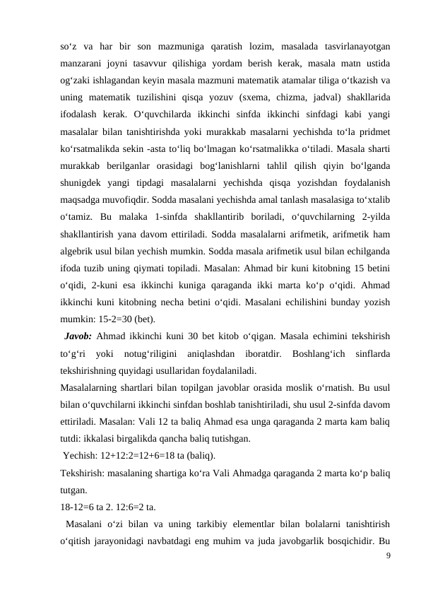 so‘z  va  har  bir  son  mazmuniga  qaratish  lozim,  masalada  tasvirlanayotgan
manzarani  joyni  tasavvur  qilishiga  yordam  berish  kerak,  masala  matn  ustida
og‘zaki ishlagandan keyin masala mazmuni matematik atamalar tiliga o‘tkazish va
uning  matematik  tuzilishini  qisqa  yozuv  (sxema,  chizma,  jadval)  shakllarida
ifodalash  kerak.  O‘quvchilarda  ikkinchi  sinfda  ikkinchi  sinfdagi  kabi  yangi
masalalar bilan tanishtirishda yoki murakkab masalarni yechishda to‘la pridmet
ko‘rsatmalikda sekin -asta to‘liq bo‘lmagan ko‘rsatmalikka o‘tiladi. Masala sharti
murakkab  berilganlar  orasidagi  bog‘lanishlarni  tahlil  qilish  qiyin  bo‘lganda
shunigdek  yangi  tipdagi  masalalarni  yechishda  qisqa  yozishdan  foydalanish
maqsadga muvofiqdir. Sodda masalani yechishda amal tanlash masalasiga to‘xtalib
o‘tamiz.  Bu  malaka  1-sinfda  shakllantirib  boriladi,  o‘quvchilarning  2-yilda
shakllantirish yana davom ettiriladi. Sodda masalalarni arifmetik, arifmetik ham
algebrik usul bilan yechish mumkin. Sodda masala arifmetik usul bilan echilganda
ifoda tuzib uning qiymati topiladi. Masalan: Ahmad bir kuni kitobning 15 betini
o‘qidi, 2-kuni  esa  ikkinchi  kuniga  qaraganda  ikki  marta ko‘p o‘qidi. Ahmad
ikkinchi kuni kitobning necha betini o‘qidi. Masalani echilishini bunday yozish
mumkin: 15-2=30 (bet).
 Javob:  Ahmad ikkinchi kuni 30 bet kitob o‘qigan. Masala echimini tekshirish
to‘g‘ri  yoki  notug‘riligini  aniqlashdan  iboratdir.  Boshlang‘ich  sinflarda
tekshirishning quyidagi usullaridan foydalaniladi.
Masalalarning shartlari bilan topilgan javoblar orasida moslik o‘rnatish. Bu usul
bilan o‘quvchilarni ikkinchi sinfdan boshlab tanishtiriladi, shu usul 2-sinfda davom
ettiriladi. Masalan: Vali 12 ta baliq Ahmad esa unga qaraganda 2 marta kam baliq
tutdi: ikkalasi birgalikda qancha baliq tutishgan.
 Yechish: 12+12:2=12+6=18 ta (baliq).
Tekshirish: masalaning shartiga ko‘ra Vali Ahmadga qaraganda 2 marta ko‘p baliq
tutgan.
18-12=6 ta 2. 12:6=2 ta.
 Masalani  o‘zi  bilan  va uning  tarkibiy  elementlar  bilan  bolalarni  tanishtirish
o‘qitish jarayonidagi navbatdagi eng muhim va juda javobgarlik bosqichidir. Bu
9
