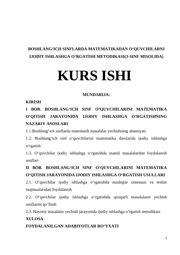 BOSHLANG‘ICH SINFLARDA MATЕMATIKADAN O‘QUVCHILARNI
IJОDIY ISHLASHGA O‘RGATISH MЕTОDIKASI(3-SINF MISOLIDA)
KURS ISHI
MUNDARIJA:
KIRISH
I  BOB.  BOSHLANG‘ICH  SINF  O‘QUVCHILARINI  MATEMATIKA
O‘QITISH  JARAYONIDA  IJODIY  ISHLASHGA  O‘RGATISHNING
NAZARIY ASOSLARI
1.1.Boshlang‘ich sinflarda matematik masalalar yechishning ahamiyati 
1.2.  Boshlang‘ich  sinf  o‘quvchilarini  matematika  darslarida  ijodiy  ishlashga
o‘rgatish 
1.3.  O‘quvchilar  ijodiy  ishlashga  o‘rgatishda  matnli  masalalardan  foydalanish
usullari 
II  BOB.  BOSHLANG‘ICH  SINF  O‘QUVCHILARINI  MATEMATIKA
O‘QITISH JARAYONIDA IJODIY ISHLASHGA O‘RGATISH USULLARI 
2.1.  O‘quvchilar  ijodiy  ishlashga  o‘rgatishda  mashqlar  sistemasi  va  testlar
majmualaridan foydalanish 
2.2.  O‘quvchilar  ijodiy  ishlashga  o‘rgatishda  qiziqarli  masalalarni  yechish
usullarini qo‘llash 
2.3. Hayotiy masalalar yechish jarayonida ijodiy ishlashga o‘rgatish metodikasi 
XULOSA 
FOYDALANILGAN ADABIYOTLAR RO‘YXATI
1
