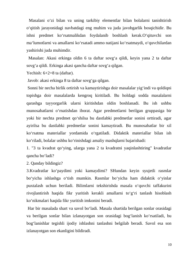  Masalani  o‘zi  bilan  va uning  tarkibiy  elementlar  bilan  bolalarni  tanishtirish
o‘qitish jarayonidagi navbatdagi eng muhim va juda javobgarlik bosqichidir. Bu
ishni  predmet  ko‘rsatmalikdan  foydalanib  boshlash  kerak.O‘qituvchi  son
ma‘lumotlarni va amallarni ko‘rsatadi ammo natijani ko‘rsatmaydi, o‘quvchilardan
yashirishi juda muhimdir.
 Masalan: Akasi erkinga oldin 6 ta daftar sovg‘a qildi, keyin yana 2 ta daftar
sovg‘a qildi. Erkinga akasi qancha daftar sovg‘a qilgan.
Yechish: 6+2=8 ta (daftar).
 Javob: akasi erkinga 8 ta daftar sovg‘ga qilgan.
 Sonni bir necha birlik ortirish va kamaytirishga doir masalalar yig‘indi va qoldiqni
topishga  doir  masalalarda  kengroq  kiritiladi.  Bu  holdagi  sodda  masalalarni
qarashga  tayyorgarlik  ularni  kiritishdan  oldin  boshlanadi.  Bu  ish  ushbu
munosabatlarni o‘rnatishdan iborat. Agar predmetlarni berilgan gruppasiga bir
yoki bir nechta predmet qo‘shilsa bu dastlabki predmetlar sonini orttiradi, agar
ayirilsa  bu  dastlabki  predmetlar  sonini  kamaytiradi.  Bu  munosabatlar  bir  xil
ko‘rsatma  materiallar  yordamida  o‘rgatiladi.  Didaktik  materiallar  bilan  ish
ko‘riladi, bolalar ushbu ko‘rinishdagi amaliy mashqlarni bajarishadi:
1. "3 ta kvadrat qo‘ying, ularga yana 2 ta kvadratni yaqinlashtiring" kvadratlar
qancha bo‘ladi?
2. Qanday bildingiz?
3.Kvadratlar  ko‘paydimi  yoki  kamaydimi?  SHundan  keyin  syujetli  rasmlar
bo‘yicha  ishlashga  o‘tish  mumkin.  Rasmlar  bo‘yicha  ham  didaktik  o‘yinlar
puxtalash  uchun  beriladi.  Bilimlarni  tekshirishda  masala  o‘quvchi  taffakurini
rivojlantirish  haqida  fikr  yuritish  kerakli  amallarni  to‘g‘ri  tanlash  hisoblash
ko‘nikmalari haqida fikr yuritish imkonini beradi.
 Har bir masalada shart va savol bo‘ladi. Masala shartida berilgan sonlar orasidagi
va berilgan sonlar bilan izlanayotgan son orasidagi bog‘lanish ko‘rsatiladi, bu
bog‘lanishlar tegishli ijodiy ishlashni tanlashni belgilab beradi. Savol esa son
izlanayotgan son ekanligini bildiradi.
10
