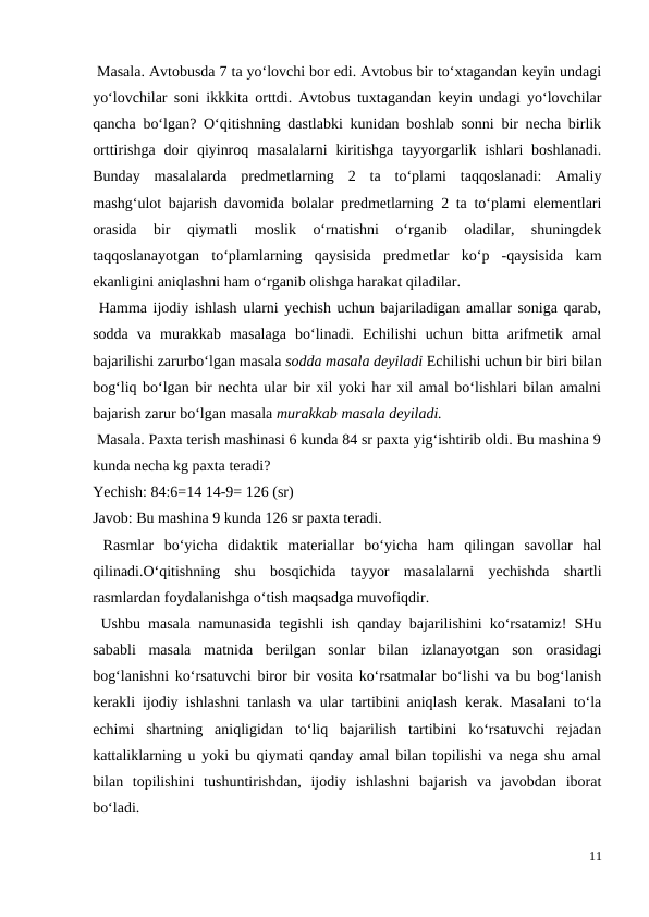  Masala. Avtobusda 7 ta yo‘lovchi bor edi. Avtobus bir to‘xtagandan keyin undagi
yo‘lovchilar soni ikkkita orttdi. Avtobus tuxtagandan keyin undagi yo‘lovchilar
qancha bo‘lgan? O‘qitishning dastlabki kunidan boshlab sonni bir necha birlik
orttirishga  doir  qiyinroq  masalalarni  kiritishga  tayyorgarlik  ishlari  boshlanadi.
Bunday  masalalarda  predmetlarning  2  ta  to‘plami  taqqoslanadi:  Amaliy
mashg‘ulot bajarish davomida bolalar predmetlarning 2 ta to‘plami elementlari
orasida  bir  qiymatli  moslik  o‘rnatishni  o‘rganib  oladilar,  shuningdek
taqqoslanayotgan  to‘plamlarning  qaysisida  predmetlar  ko‘p  -qaysisida  kam
ekanligini aniqlashni ham o‘rganib olishga harakat qiladilar.
 Hamma ijodiy ishlash ularni yechish uchun bajariladigan amallar soniga qarab,
sodda  va  murakkab  masalaga  bo‘linadi.  Echilishi  uchun  bitta  arifmetik  amal
bajarilishi zarurbo‘lgan masala sodda masala deyiladi Echilishi uchun bir biri bilan
bog‘liq bo‘lgan bir nechta ular bir xil yoki har xil amal bo‘lishlari bilan amalni
bajarish zarur bo‘lgan masala murakkab masala deyiladi.
 Masala. Paxta terish mashinasi 6 kunda 84 sr paxta yig‘ishtirib oldi. Bu mashina 9
kunda necha kg paxta teradi?
Yechish: 84:6=14 14-9= 126 (sr)
Javob: Bu mashina 9 kunda 126 sr paxta teradi.
 Rasmlar  bo‘yicha  didaktik  materiallar  bo‘yicha  ham  qilingan  savollar  hal
qilinadi.O‘qitishning  shu  bosqichida  tayyor  masalalarni  yechishda  shartli
rasmlardan foydalanishga o‘tish maqsadga muvofiqdir.
 Ushbu masala namunasida tegishli ish qanday bajarilishini ko‘rsatamiz! SHu
sababli  masala  matnida  berilgan  sonlar  bilan  izlanayotgan  son  orasidagi
bog‘lanishni ko‘rsatuvchi biror bir vosita ko‘rsatmalar bo‘lishi va bu bog‘lanish
kerakli ijodiy ishlashni tanlash va ular tartibini aniqlash kerak. Masalani to‘la
echimi  shartning  aniqligidan  to‘liq  bajarilish  tartibini  ko‘rsatuvchi  rejadan
kattaliklarning u yoki bu qiymati qanday amal bilan topilishi va nega shu amal
bilan  topilishini  tushuntirishdan,  ijodiy  ishlashni  bajarish  va  javobdan  iborat
bo‘ladi.
11
