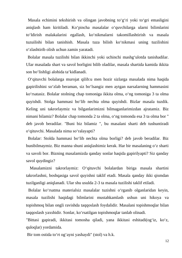  Masala echimini tekshirish va olingan javobning to‘g‘ri yoki to‘gri emasligini
aniqlash  ham  kiritiladi.  Ko‘pincha  masalalar  o‘quvchilarga  ularni  bilimlarini
to‘ldirish  malakalarini  egallash,  ko‘nikmalarni  takomillashtirish  va  masala
tuzuilishi  bilan  tanishish.  Masala  tuza  bilish  ko‘nikmasi  uning  tuzilishini
o‘zlashtirib olish uchun zamin yaratadi.
 Bolalar masala tuzilishi bilan ikkinchi yoki uchinchi mashg‘ulotda tanishadilar.
Ular masalada shart va savol borligini bilib oladilar, masala shartida kamida ikkita
son bo‘lishligi alohida ta‘kidlanadi.
 O‘qituvchi bolalarga murojat qilib:u men hozir sizlarga masalada nima haqida
gapirilishini so‘zlab beraman, siz bo‘lsangiz men aytgan narsalarning hammasini
ko‘rsatasiz. Bolalar stolning chap tomoniga ikkita olma, o‘ng tomoniga 3 ta olma
quyishdi. Stolga hammasi  bo‘lib nechta olma quyishdi. Bizlar masala tuzdik.
Keling uni  takrorlaymiz va bilganlarimizni  bilmaganlarimizdan ajratamiz.  Biz
nimani bilamiz? Bolalar chap tomonda 2 ta olma, o‘ng tomonda esa 3 ta olma bor "
deb javob beradilar. "Buni biz bilamiz ", bu masalani sharti deb tushuntiradi
o‘qituvchi. Masalada nima so‘ralayapti?
 Bolalar: Stolda hammasi bo‘lib nechta olma borligi? deb javob beradilar. Biz
bunibilmaymiz. Biz manna shuni aniqlashimiz kerak. Har bir masalaning o‘z sharti
va savoli bor. Bizning masalamizda qanday sonlar haqida gapirilyapti? Siz qanday
savol quydingiz?
 Masalamizni  takrorlaymiz:  O‘qituvchi  bolalardan  biriga  masala  shartini
takrorlashni, boshqasiga savol quyishni taklif etadi. Masala qanday ikki qismdan
tuzilganligi aniqlanadi. Ular shu usulda 2-3 ta masala tuzilishi taklif etiladi.
 Bolalar ko‘rsatma materialsiz masalalar tuzishni o‘rganib olganlaridan keyin,
masala  tuzilishi  haqidagi  bilmlarini  mustahkamlash  ushun  uni  hikoya  va
topishmoq bilan ongli ravishda taqqoslash foydalidir. Masalani topishmoqlar bilan
taqqoslash yaxshidir. Sonlar, ko‘rsatilgan topishmoqlar tanlab olinadi.
"Bittasi  gapiradi,  ikkitasi  tomosha  qiladi,  yana  ikkitasi  eshitadi(og‘iz,  ko‘z,
quloqlar) yordamida.
 Bir tom ostida to‘rt og‘ayni yashaydi" (stol) va h.k.
12

