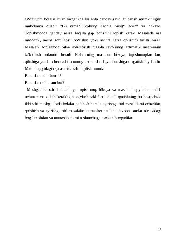 O‘qituvchi bolalar bilan birgalikda bu erda qanday savollar berish mumkinligini
muhokama  qiladi:  "Bu  nima?  Stolning  nechta  oyog‘i  bor?"  va  hokazo.
Topishmoqda  qanday  narsa  haqida  gap  borishini  topish  kerak.  Masalada  esa
miqdorni, necha soni hosil bo‘lishni yoki nechta narsa qolishini bilish kerak.
Masalani  topishmoq  bilan  solishtirish  masala  savolining  arfimetik  mazmunini
ta‘kidlash  imkonini  beradi.  Bolalarning  masalani  hikoya,  topishmoqdan  farq
qilishiga yordam beruvchi umumiy usullardan foydalanishiga o‘rgatish foydalidir.
Matnni quyidagi reja asosida tahlil qilish mumkin.
Bu erda sonlar bormi?
Bu erda nechta son bor?
 Mashg‘ulot oxirida bolalarga topishmoq, hikoya va masalani qaytadan tuzish
uchun nima qilish kerakligini o‘ylash taklif etiladi. O‘rgatishning bu bosqichida
ikkinchi mashg‘ulotda bolalar qo‘shish hamda ayirishga oid masalalarni echadilar,
qo‘shish va ayirishga oid masalalar ketma-ket tuziladi. Javobni sonlar o‘rtasidagi
bog‘lanishdan va munosabatlarni tushunchaga asoslanib topadilar.
13
