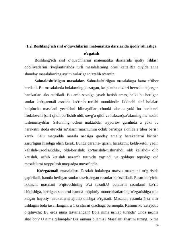 1.2. Boshlang‘ich sinf o‘quvchilarini matematika darslarida ijodiy ishlashga
o‘rgatish
 
Boshlang‘ich  sinf  o‘quvchilarini  matematika  darslarida  ijodiy  ishlash
qobiliyatlarini  rivojlantirishda  turli  masalalarning  o‘rni  katta.Biz  quyida  anna
shunday masalalarning ayrim turlariga to‘xtalib o‘tamiz.
 
Sahnalashtirilgan masalalar.  Sahnalashtirilgan masalalarga katta e‘tibor
beriladi. Bu masalalarda bolalarning kuzatgan, ko‘pincha o‘zlari bevosita bajargan
harakatlari aks ettiriladi. Bu erda savolga javob berish emas, balki bu berilgan
sonlar  ko‘rgazmali  asosida  ko‘rinib  turishi  mumkindir.  Ikkinchi  sinf  bolalari
ko‘pincha  masalani  yechishni  bilmaydilar,  chunki  ular  u  yoki  bu  harakatni
ifodalovchi (sarf qildi, bo‘lishib oldi, sovg‘a qildi va hakozo)so‘zlarning ma‘nosini
tushunmaydilar.  SHunning  uchun  maktabda,  tayyorlov  guruhida  u  yoki  bu
harakatni ifoda etuvchi so‘zlarni mazmunini ochib berishga alohida e‘tibor berish
kerak.  SHu  maqsadda  masala  asosiga  qanday  amaliy  harakatlarni  kiritish
zarurligini hisobga olish kerak. Bunda qarama- qarshi harakatni: keldi-ketdi, yaqin
kelishdi-uzoqlashdilar,  oldi-berishdi,  ko‘tarishdi-tushirishdi,  olib  kelishdi-  olib
ketishdi,  uchib  ketishdi  nazarda  tutuvchi  yig‘indi  va  qoldiqni  topishga  oid
masalalarni taqqoslash maqsadga muvofiqdir.
 Ko‘rgazmali masalalar.  Dastlab bolalarga mavzu mazmuni to‘g‘risida
gapiriladi, hamda berilgan sonlar tasvirlangan rasmlar ko‘rsatiladi. Rasm bo‘yicha
ikkinchi  masalani  o‘qituvchining  o‘zi  tuzadi.U  bolalarni  rasmlarni  ko‘rib
chiqishiga, berilgan sonlarni hamda miqdoriy munosabatlarning o‘zgarishiga olib
kelgan hayotiy harakatlarni ajratib olishga o‘rgatadi. Masalan, rasmda 5 ta shar
ushlagan bola tasvirlangan, u 1 ta sharni qizchaga bermoqda. Rasmni ko‘zatayotib
o‘qituvchi: Bu erda nima tasvirlangan? Bola nima ushlab turibdi? Unda nechta
shar bor? U nima qilmoqda? Biz nimani bilamiz? Masalani shartini tuzing. Nima
14
