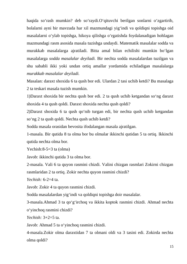 haqida so‘rash mumkin? deb so‘raydi.O‘qituvchi berilgan sonlarni o‘zgartirib,
bolalarni ayni bir mavzuda har xil mazmundagi yig‘indi va qoldiqni topishga oid
masalalarni o‘ylab topishga, hikoya qilishga o‘rgatishda foydalanadigan hohlagan
mazmundagi rasm asosida masala tuzishga undaydi. Matematik masalalar sodda va
murakkab  masalalarga  ajratiladi.  Bitta  amal  bilan  echilishi  mumkin  bo‘lgan
masalalarga sodda masalalar deyiladi. Bir nechta sodda masalalardan tuzilgan va
shu sababli ikki yoki undan ortiq amallar yordamida echiladigan masalalarga
murakkab masalalar deyiladi.
Masalan: daraxt shoxida 6 ta qush bor edi. Ulardan 2 tasi uchib ketdi? Bu masalaga
2 ta teskari masala tuzish mumkin.
1)Daraxt shoxida bir nechta qush bor edi. 2 ta qush uchib ketgandan so‘ng daraxt
shoxida 4 ta qush qoldi. Daraxt shoxida nechta qush qoldi?
2)Daraxt shoxida 6 ta qush qo‘nib turgan edi, bir nechta qush uchib ketgandan
so‘ng 2 ta qush qoldi. Nechta qush uchib ketdi?
Sodda masala orasidan bevosita ifodalangan masala ajratilgan.
1-masala. Bir qutida 8 ta olma bor bu olmalar ikkinchi qutidan 5 ta ortiq. Ikkinchi
qutida nechta olma bor.
Yechish:8-5=3 ta (olma)
Javob: ikkinchi qutida 3 ta olma bor.
2-masala. Vali 6 ta quyon rasmini chizdi. Valini chizgan rasmlari Zokirni chizgan
rasmlaridan 2 ta ortiq. Zokir nechta quyon rasmini chizdi?
Yechish: 6-2=4 ta.
Javob: Zokir 4 ta quyon rasmini chizdi.
Sodda masalalardan yig‘indi va qoldiqni topishga doir masalalar.
3-masala.Ahmad 3 ta qo‘g‘irchoq va ikkita koptok rasmini chizdi. Ahmad nechta
o‘yinchoq rasmini chizdi?
Yechish: 3+2=5 ta.
Javob: Ahmad 5 ta o‘yinchoq rasmini chizdi.
4-masala.Zokir olma daraxtidan 7 ta olmani oldi va 3 tasini edi. Zokirda nechta
olma qoldi?
15
