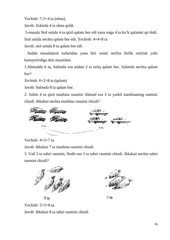 Yechish: 7-3=4 ta (olma).
Javob: Zokirda 4 ta olma qoldi.
 5-masala Stol ustida 4 ta qizil qalam bor edi yana unga 4 ta ko‘k qalamni qo‘shdi.
Stol ustida nechta qalam bor edi: Yechish: 4+4=8 ta
Javob: stol ustida 8 ta qalam bor edi.
 Sodda  masalalarni  turlaridan  yana  biri  sonni  nechta  birlik  ortirish  yoki
kamaytirishga doir masalalar.
1.Ahmadda 6 ta, Salimda esa undan 2 ta ortiq qalam bor. Salimda nechta qalam
bor?
Yechish: 6+2=8 ta (qalam)
Javob: Salimda 8 ta qalam bor.
2. Salim 4 ta qizil mashina rasmini Ahmad esa 3 ta yashil mashinaning rasmini
chizdi. Ikkalasi nechta mashina rasmini chizdi?
Yechish: 4+3=7 ta.
Javob: Ikkalasi 7 ta mashina rasmini chizdi.
3. Vali 5 ta sabzi rasmini, Nodir esa 3 ta sabzi rasmini chizdi. Ikkalasi nechta sabzi
rasmini chizdi?
Yechish: 5+3=8 ta.
Javob: Ikkalasi 8 ta sabzi rasmini chizdi.
16
