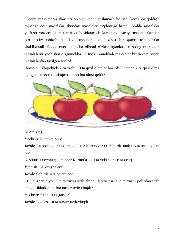  Sodda masalalarni shartlari bolalar uchun tushunarli bo‘lishi kerak.Va qoldiqli
topishga doir masalalar shunday masalalar to‘plamiga kiradi. Sodda masalalar
yechish yordamida matematika boshlang‘ich kursining asosiy tushunchalaridan
biri  ijodiy  ishlash  haqidagi  tushuncha  va  boshqa  bir  qator  tushunchalar
shakillanadi. Sodda masalani echa olishni o‘zlashtirganlaridan so‘ng murakkab
masalalarni yechishni o‘rganadilar. CHunki murakkab masalalar bir nechta sodda
masalalardan tuzilgan bo‘ladi.
 Masala. Likopchada 2 ta yashil, 3 ta qizil olmalar bor edi. Ulardan 2 ta qizil olma
eyilgandan so‘ng. Likopchada nechta olma qoldi?
3+2=5 (ta)
Yechish: 5-2=3 ta olma.
Javob: Likopchada 3 ta olma qoldi. 2.Karimda 3 ta, Sobirda undan 6 ta ortiq qalam
bor.
 2.Sobirda nechta qalam bor? Karimda — 3 ta Sobir - ? - 6 ta ortiq.
Yechish: 3+6=9 (qalam)
Javob: Sobirda 6 ta qalam bor.
 3. Polizdan elyor 7 ta tarvuzni uzib chiqdi. Nodir esa 3 ta tarvuzni polizdan uzib
chiqdi. Ikkalasi nechta tarvuz uzib chiqdi?
Yechish: 7+3=10 ta (tarvuz).
Javob: Ikkalasi 10 ta tarvuz uzib chiqdi.
17
