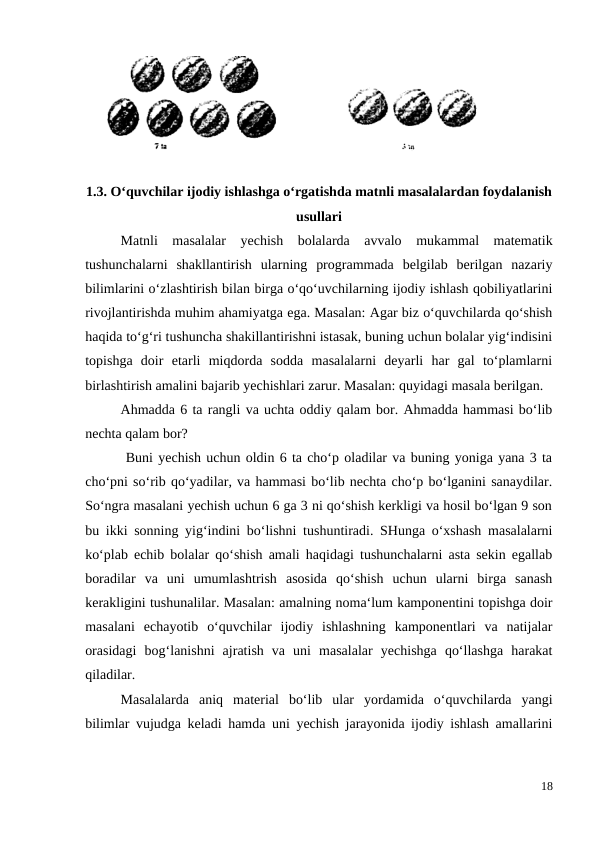 1.3. O‘quvchilar ijodiy ishlashga o‘rgatishda matnli masalalardan foydalanish
usullari
 
Matnli  masalalar  yechish  bolalarda  avvalo  mukammal  matematik
tushunchalarni  shakllantirish  ularning  programmada  belgilab  berilgan  nazariy
bilimlarini o‘zlashtirish bilan birga o‘qo‘uvchilarning ijodiy ishlash qobiliyatlarini
rivojlantirishda muhim ahamiyatga ega. Masalan: Agar biz o‘quvchilarda qo‘shish
haqida to‘g‘ri tushuncha shakillantirishni istasak, buning uchun bolalar yig‘indisini
topishga  doir  etarli  miqdorda  sodda  masalalarni  deyarli  har  gal  to‘plamlarni
birlashtirish amalini bajarib yechishlari zarur. Masalan: quyidagi masala berilgan.
 
Ahmadda 6 ta rangli va uchta oddiy qalam bor. Ahmadda hammasi bo‘lib
nechta qalam bor?
 Buni yechish uchun oldin 6 ta cho‘p oladilar va buning yoniga yana 3 ta
cho‘pni so‘rib qo‘yadilar, va hammasi bo‘lib nechta cho‘p bo‘lganini sanaydilar.
So‘ngra masalani yechish uchun 6 ga 3 ni qo‘shish kerkligi va hosil bo‘lgan 9 son
bu ikki sonning yig‘indini bo‘lishni tushuntiradi. SHunga o‘xshash masalalarni
ko‘plab echib bolalar qo‘shish amali haqidagi tushunchalarni asta sekin egallab
boradilar  va  uni  umumlashtrish  asosida  qo‘shish  uchun  ularni  birga  sanash
kerakligini tushunalilar. Masalan: amalning noma‘lum kamponentini topishga doir
masalani  echayotib  o‘quvchilar  ijodiy  ishlashning  kamponentlari  va  natijalar
orasidagi  bog‘lanishni  ajratish  va  uni  masalalar  yechishga  qo‘llashga  harakat
qiladilar.
Masalalarda  aniq  material  bo‘lib  ular  yordamida  o‘quvchilarda  yangi
bilimlar vujudga keladi hamda uni yechish jarayonida ijodiy ishlash amallarini
18
