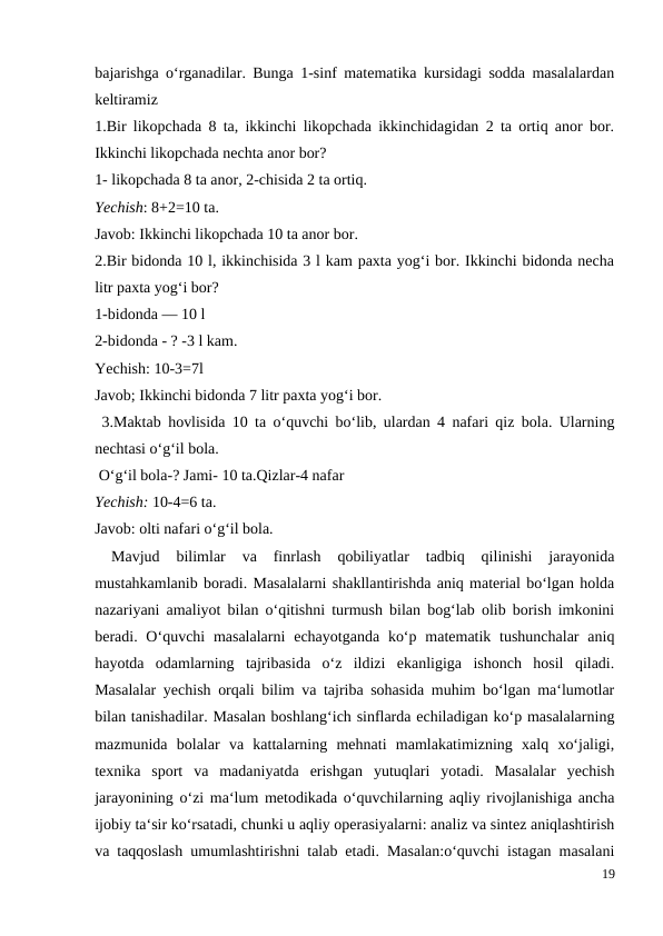 bajarishga o‘rganadilar. Bunga 1-sinf matematika kursidagi sodda masalalardan
keltiramiz
1.Bir likopchada 8 ta, ikkinchi likopchada ikkinchidagidan 2 ta ortiq anor bor.
Ikkinchi likopchada nechta anor bor?
1- likopchada 8 ta anor, 2-chisida 2 ta ortiq.
Yechish: 8+2=10 ta.
Javob: Ikkinchi likopchada 10 ta anor bor.
2.Bir bidonda 10 l, ikkinchisida 3 l kam paxta yog‘i bor. Ikkinchi bidonda necha
litr paxta yog‘i bor?
1-bidonda — 10 l
2-bidonda - ? -3 l kam.
Yechish: 10-3=7l
Javob; Ikkinchi bidonda 7 litr paxta yog‘i bor.
 3.Maktab hovlisida 10 ta o‘quvchi bo‘lib, ulardan 4 nafari qiz bola. Ularning
nechtasi o‘g‘il bola.
 O‘g‘il bola-? Jami- 10 ta.Qizlar-4 nafar
Yechish: 10-4=6 ta.
Javob: olti nafari o‘g‘il bola.
 
Mavjud  bilimlar  va  finrlash  qobiliyatlar  tadbiq  qilinishi  jarayonida
mustahkamlanib boradi. Masalalarni shakllantirishda aniq material bo‘lgan holda
nazariyani amaliyot bilan o‘qitishni turmush bilan bog‘lab olib borish imkonini
beradi. O‘quvchi  masalalarni  echayotganda  ko‘p matematik tushunchalar  aniq
hayotda  odamlarning  tajribasida  o‘z  ildizi  ekanligiga  ishonch  hosil  qiladi.
Masalalar yechish orqali bilim va tajriba sohasida muhim bo‘lgan ma‘lumotlar
bilan tanishadilar. Masalan boshlang‘ich sinflarda echiladigan ko‘p masalalarning
mazmunida  bolalar  va  kattalarning  mehnati  mamlakatimizning  xalq  xo‘jaligi,
texnika  sport  va  madaniyatda  erishgan  yutuqlari  yotadi.  Masalalar  yechish
jarayonining o‘zi ma‘lum metodikada o‘quvchilarning aqliy rivojlanishiga ancha
ijobiy ta‘sir ko‘rsatadi, chunki u aqliy operasiyalarni: analiz va sintez aniqlashtirish
va taqqoslash umumlashtirishni talab etadi. Masalan:o‘quvchi istagan masalani
19
