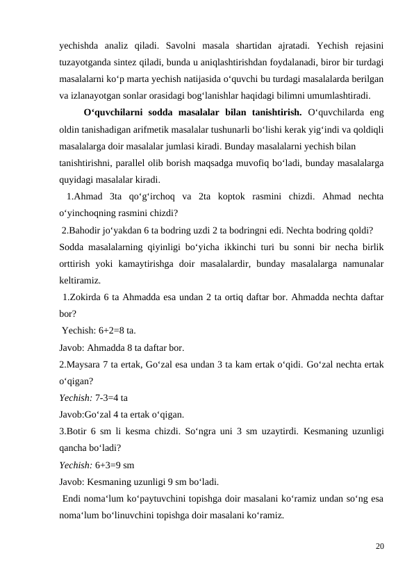 yechishda  analiz  qiladi.  Savolni  masala  shartidan  ajratadi.  Yechish  rejasini
tuzayotganda sintez qiladi, bunda u aniqlashtirishdan foydalanadi, biror bir turdagi
masalalarni ko‘p marta yechish natijasida o‘quvchi bu turdagi masalalarda berilgan
va izlanayotgan sonlar orasidagi bog‘lanishlar haqidagi bilimni umumlashtiradi.
 
O‘quvchilarni  sodda  masalalar  bilan  tanishtirish.  O‘quvchilarda  eng
oldin tanishadigan arifmetik masalalar tushunarli bo‘lishi kerak yig‘indi va qoldiqli
masalalarga doir masalalar jumlasi kiradi. Bunday masalalarni yechish bilan
tanishtirishni, parallel olib borish maqsadga muvofiq bo‘ladi, bunday masalalarga
quyidagi masalalar kiradi.
 1.Ahmad  3ta  qo‘g‘irchoq  va  2ta  koptok  rasmini  chizdi.  Ahmad  nechta
o‘yinchoqning rasmini chizdi?
 2.Bahodir jo‘yakdan 6 ta bodring uzdi 2 ta bodringni edi. Nechta bodring qoldi?
Sodda masalalarning qiyinligi bo‘yicha ikkinchi turi bu sonni bir necha birlik
orttirish  yoki  kamaytirishga  doir  masalalardir,  bunday  masalalarga  namunalar
keltiramiz.
 1.Zokirda 6 ta Ahmadda esa undan 2 ta ortiq daftar bor. Ahmadda nechta daftar
bor?
 Yechish: 6+2=8 ta.
Javob: Ahmadda 8 ta daftar bor.
2.Maysara 7 ta ertak, Go‘zal esa undan 3 ta kam ertak o‘qidi. Go‘zal nechta ertak
o‘qigan?
Yechish: 7-3=4 ta
Javob:Go‘zal 4 ta ertak o‘qigan.
3.Botir 6 sm li kesma chizdi. So‘ngra uni 3 sm uzaytirdi.  Kesmaning uzunligi
qancha bo‘ladi?
Yechish: 6+3=9 sm
Javob: Kesmaning uzunligi 9 sm bo‘ladi.
 Endi noma‘lum ko‘paytuvchini topishga doir masalani ko‘ramiz undan so‘ng esa
noma‘lum bo‘linuvchini topishga doir masalani ko‘ramiz.
20
