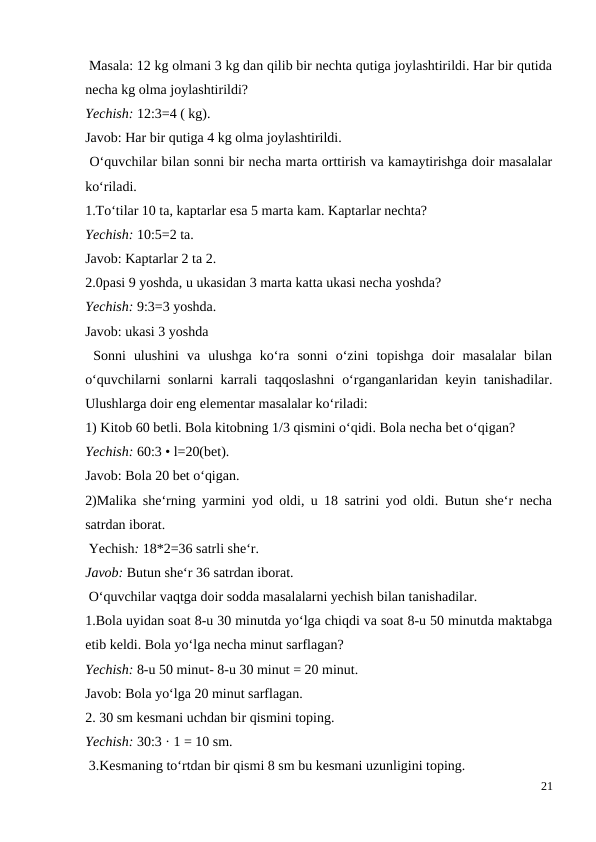  Masala: 12 kg olmani 3 kg dan qilib bir nechta qutiga joylashtirildi. Har bir qutida
necha kg olma joylashtirildi?
Yechish: 12:3=4 ( kg).
Javob: Har bir qutiga 4 kg olma joylashtirildi.
 O‘quvchilar bilan sonni bir necha marta orttirish va kamaytirishga doir masalalar
ko‘riladi.
1.To‘tilar 10 ta, kaptarlar esa 5 marta kam. Kaptarlar nechta?
Yechish: 10:5=2 ta.
Javob: Kaptarlar 2 ta 2.
2.0pasi 9 yoshda, u ukasidan 3 marta katta ukasi necha yoshda?
Yechish: 9:3=3 yoshda.
Javob: ukasi 3 yoshda
 Sonni  ulushini  va  ulushga  ko‘ra  sonni  o‘zini  topishga  doir  masalalar  bilan
o‘quvchilarni sonlarni karrali taqqoslashni  o‘rganganlaridan keyin tanishadilar.
Ulushlarga doir eng elementar masalalar ko‘riladi:
1) Kitob 60 betli. Bola kitobning 1/3 qismini o‘qidi. Bola necha bet o‘qigan?
Yechish: 60:3 • l=20(bet).
Javob: Bola 20 bet o‘qigan.
2)Malika she‘rning yarmini yod oldi, u 18 satrini yod oldi. Butun she‘r necha
satrdan iborat.
 Yechish: 18*2=36 satrli she‘r.
Javob: Butun she‘r 36 satrdan iborat.
 O‘quvchilar vaqtga doir sodda masalalarni yechish bilan tanishadilar.
1.Bola uyidan soat 8-u 30 minutda yo‘lga chiqdi va soat 8-u 50 minutda maktabga
etib keldi. Bola yo‘lga necha minut sarflagan?
Yechish: 8-u 50 minut- 8-u 30 minut = 20 minut.
Javob: Bola yo‘lga 20 minut sarflagan.
2. 30 sm kesmani uchdan bir qismini toping.
Yechish: 30:3 · 1 = 10 sm.
 3.Kesmaning to‘rtdan bir qismi 8 sm bu kesmani uzunligini toping.
21
