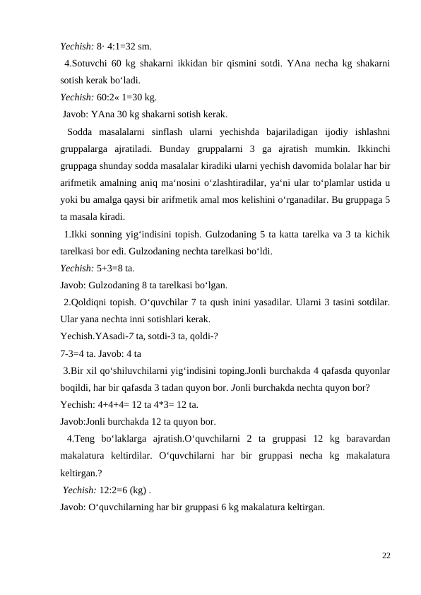 Yechish: 8· 4:1=32 sm.
 4.Sotuvchi 60 kg shakarni ikkidan bir qismini sotdi. YAna necha kg shakarni
sotish kerak bo‘ladi.
Yechish: 60:2« 1=30 kg.
 Javob: YAna 30 kg shakarni sotish kerak.
 Sodda  masalalarni  sinflash  ularni  yechishda  bajariladigan  ijodiy  ishlashni
gruppalarga  ajratiladi.  Bunday  gruppalarni  3  ga  ajratish  mumkin.  Ikkinchi
gruppaga shunday sodda masalalar kiradiki ularni yechish davomida bolalar har bir
arifmetik amalning aniq ma‘nosini o‘zlashtiradilar, ya‘ni ular to‘plamlar ustida u
yoki bu amalga qaysi bir arifmetik amal mos kelishini o‘rganadilar. Bu gruppaga 5
ta masala kiradi.
 1.Ikki sonning yig‘indisini topish. Gulzodaning 5 ta katta tarelka va 3 ta kichik
tarelkasi bor edi. Gulzodaning nechta tarelkasi bo‘ldi.
Yechish: 5+3=8 ta.
Javob: Gulzodaning 8 ta tarelkasi bo‘lgan.
 2.Qoldiqni topish. O‘quvchilar 7 ta qush inini yasadilar. Ularni 3 tasini sotdilar.
Ular yana nechta inni sotishlari kerak.
Yechish.YAsadi-7 ta, sotdi-3 ta, qoldi-?
7-3=4 ta. Javob: 4 ta
 3.Bir xil qo‘shiluvchilarni yig‘indisini toping.Jonli burchakda 4 qafasda quyonlar
boqildi, har bir qafasda 3 tadan quyon bor. Jonli burchakda nechta quyon bor?
Yechish: 4+4+4= 12 ta 4*3= 12 ta.
Javob:Jonli burchakda 12 ta quyon bor.
 4.Teng  bo‘laklarga  ajratish.O‘quvchilarni  2  ta  gruppasi  12  kg  baravardan
makalatura  keltirdilar.  O‘quvchilarni  har  bir  gruppasi  necha  kg  makalatura
keltirgan.?
 Yechish: 12:2=6 (kg) .
Javob: O‘quvchilarning har bir gruppasi 6 kg makalatura keltirgan.
22
