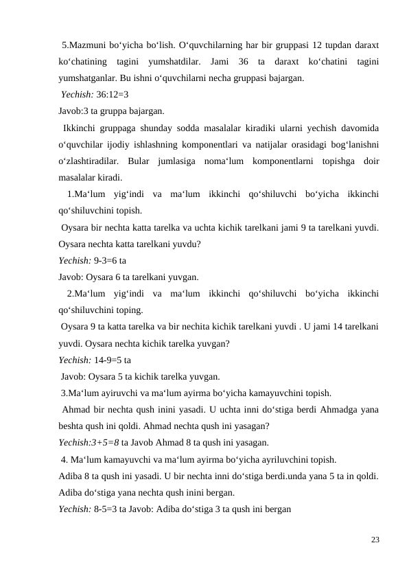 5.Mazmuni bo‘yicha bo‘lish. O‘quvchilarning har bir gruppasi 12 tupdan daraxt
ko‘chatining  tagini  yumshatdilar.  Jami  36  ta  daraxt  ko‘chatini  tagini
yumshatganlar. Bu ishni o‘quvchilarni necha gruppasi bajargan.
 Yechish: 36:12=3
Javob:3 ta gruppa bajargan.
 Ikkinchi gruppaga shunday sodda masalalar kiradiki ularni yechish davomida
o‘quvchilar ijodiy ishlashning komponentlari va natijalar orasidagi bog‘lanishni
o‘zlashtiradilar.  Bular  jumlasiga  noma‘lum  komponentlarni  topishga  doir
masalalar kiradi.
 1.Ma‘lum  yig‘indi  va  ma‘lum  ikkinchi  qo‘shiluvchi  bo‘yicha  ikkinchi
qo‘shiluvchini topish.
 Oysara bir nechta katta tarelka va uchta kichik tarelkani jami 9 ta tarelkani yuvdi.
Oysara nechta katta tarelkani yuvdu?
Yechish: 9-3=6 ta
Javob: Oysara 6 ta tarelkani yuvgan.
 2.Ma‘lum  yig‘indi  va  ma‘lum  ikkinchi  qo‘shiluvchi  bo‘yicha  ikkinchi
qo‘shiluvchini toping.
 Oysara 9 ta katta tarelka va bir nechita kichik tarelkani yuvdi . U jami 14 tarelkani
yuvdi. Oysara nechta kichik tarelka yuvgan?
Yechish: 14-9=5 ta
 Javob: Oysara 5 ta kichik tarelka yuvgan.
 3.Ma‘lum ayiruvchi va ma‘lum ayirma bo‘yicha kamayuvchini topish.
 Ahmad bir nechta qush inini yasadi. U uchta inni do‘stiga berdi Ahmadga yana
beshta qush ini qoldi. Ahmad nechta qush ini yasagan?
Yechish:3+5=8 ta Javob Ahmad 8 ta qush ini yasagan.
 4. Ma‘lum kamayuvchi va ma‘lum ayirma bo‘yicha ayriluvchini topish.
Adiba 8 ta qush ini yasadi. U bir nechta inni do‘stiga berdi.unda yana 5 ta in qoldi.
Adiba do‘stiga yana nechta qush inini bergan.
Yechish: 8-5=3 ta Javob: Adiba do‘stiga 3 ta qush ini bergan
23
