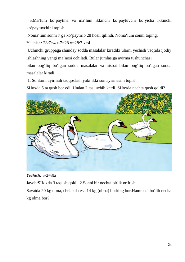  5.Ma‘lum  ko‘paytma  va  ma‘lum  ikkinchi  ko‘paytuvchi  bo‘yicha  ikkinchi
ko‘paytuvchini topish.
 Noma‘lum sonni 7 ga ko‘paytirib 28 hosil qilindi. Noma‘lum sonni toping.
Yechish: 28:7=4 x.7=28 x=28:7 x=4
 Uchinchi gruppaga shunday sodda masalalar kiradiki ularni yechish vaqtida ijodiy
ishlashning yangi ma‘nosi ochiladi. Bular jumlasiga ayirma tushunchasi
bilan  bog‘liq  bo‘lgan  sodda  masalalar  va  nisbat  bilan  bog‘liq  bo‘lgan  sodda
masalalar kiradi.
 1. Sonlarni ayirmali taqqoslash yoki ikki son ayirmasini topish
SHoxda 5 ta qush bor edi. Undan 2 tasi uchib ketdi. SHoxda nechta qush qoldi?
Yechish: 5-2=3ta
Javob:SHoxda 3 taqush qoldi. 2.Sonni bir nechta birlik ortirish.
Savatda 20 kg olma, chelakda esa 14 kg (olma) bodring bor.Hammasi bo‘lib necha
kg olma bor?
24
