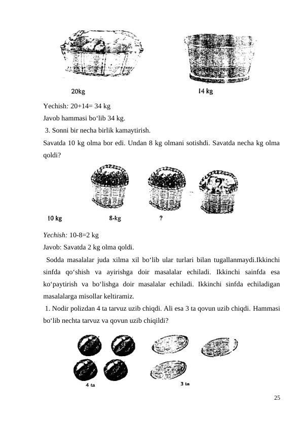 Yechish: 20+14= 34 kg
Javob hammasi bo‘lib 34 kg.
 3. Sonni bir necha birlik kamaytirish.
Savatda 10 kg olma bor edi. Undan 8 kg olmani sotishdi. Savatda necha kg olma
qoldi?
Yechish: 10-8=2 kg
Javob: Savatda 2 kg olma qoldi.
 Sodda masalalar juda xilma xil bo‘lib ular turlari bilan tugallanmaydi.Ikkinchi
sinfda  qo‘shish  va  ayirishga  doir  masalalar  echiladi.  Ikkinchi  sainfda  esa
ko‘paytirish  va  bo‘lishga  doir  masalalar  echiladi.  Ikkinchi  sinfda  echiladigan
masalalarga misollar keltiramiz.
 1. Nodir polizdan 4 ta tarvuz uzib chiqdi. Ali esa 3 ta qovun uzib chiqdi. Hammasi
bo‘lib nechta tarvuz va qovun uzib chiqildi?
25
