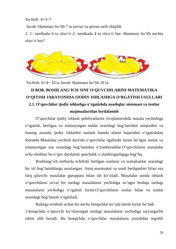 Yechish: 4+3=7
 Javob: Hammasi bo‘lib 7 ta tarvuz va qovun uzib chiqildi
2. 1- tarelkada 6 ta olxo‘ri 2- tarelkada 4 ta olxo‘ri bor. Hammasi bo‘lib nechta
olxo‘ri bor?
 Yechish: 6+4= 10 ta Javob: Hammasi bo‘lib 10 ta.
II BOB. BOSHLANG‘ICH SINF O‘QUVCHILARINI MATEMATIKA
O‘QITISH JARAYONIDA IJODIY ISHLASHGA O‘RGATISH USULLARI
2.1. O‘quvchilar ijodiy ishlashga o‘rgatishda mashqlar sistemasi va testlar
majmualaridan foydalanish
 
O‘quvchilar ijodiy ishlash qobiliyatlarini rivojlantirishda masala yechishiga
o‘rgatish, berilgan va izlanayotgan sonlar orasidagi bog‘lanishni aniqlashni va
buning  asosida  ijodiy  ishlashni  tanlash  hamda  ularni  bajarishni  o‘rgatishdan
iboratdir.Masalalar yechish davrida o‘quvchilar egallashi lozim bo‘lgan sonlar va
izlanayotgan son orasidagi bog‘lanishni o‘zlashtiradilar.O‘quvchilarni masalalar
echa olishlari bu o‘quv darslarini qanchalik o‘zlashtirganligiga bog‘liq.
 
Boshlang‘ich sinflarda echilishi berilgan sonlarni va nomalumlar orasidagi
bir xil bog‘lanishlarga asoslangan. Aniq mazmunni va sonli berilganlari bilan esa
farq qiluvchi masalalar guruppasi bilan ish ko‘riladi. Masalalar  ustida ishlash
o‘quvchilarni  avval  bir  turdagi  masalalarni  yechishga  so‘ngra  boshqa  turdagi
masaialarni  yechishga  o‘rgatish  lozim.O‘quvchilarni  sonlar  bilan  va  sonlar
orasidagi bog‘lanish o‘rgatiladi.
 
Bularga erishish uchun bir necha bosqichlar ko‘zda tutish lozim bo‘ladi.
1-bosqichda o‘qituvchi ko‘rilayotgan turdagi masalalarni yechishga tayyorgarlik
ishini  olib  boradi.  Bu  bosqichda  o‘quvchilar  masalalarni  yozishdan  tegishli
26
