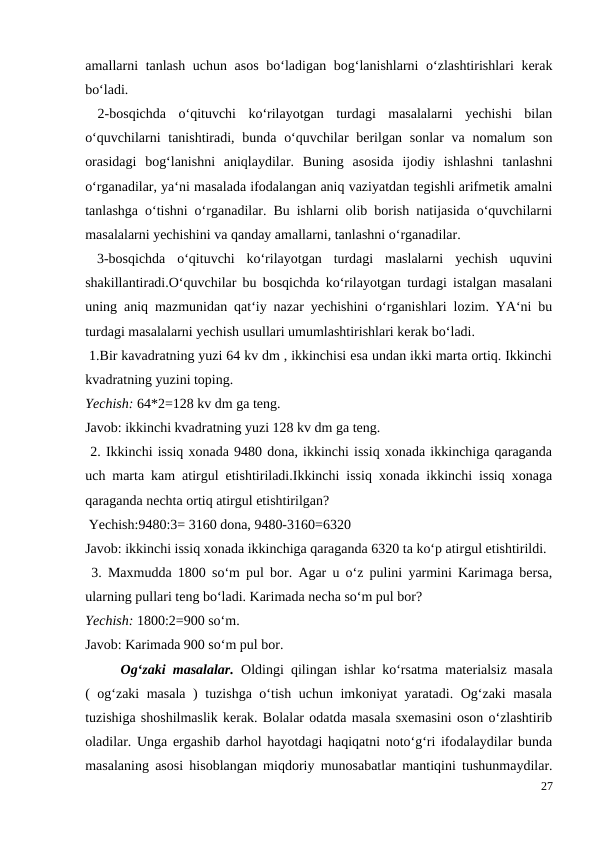 amallarni tanlash uchun asos  bo‘ladigan bog‘lanishlarni o‘zlashtirishlari kerak
bo‘ladi.
 2-bosqichda  o‘qituvchi  ko‘rilayotgan  turdagi  masalalarni  yechishi  bilan
o‘quvchilarni  tanishtiradi, bunda o‘quvchilar  berilgan sonlar va nomalum  son
orasidagi  bog‘lanishni  aniqlaydilar.  Buning  asosida  ijodiy  ishlashni  tanlashni
o‘rganadilar, ya‘ni masalada ifodalangan aniq vaziyatdan tegishli arifmetik amalni
tanlashga o‘tishni o‘rganadilar. Bu ishlarni olib borish natijasida o‘quvchilarni
masalalarni yechishini va qanday amallarni, tanlashni o‘rganadilar.
 3-bosqichda  o‘qituvchi  ko‘rilayotgan  turdagi  maslalarni  yechish  uquvini
shakillantiradi.O‘quvchilar bu bosqichda ko‘rilayotgan turdagi istalgan masalani
uning aniq mazmunidan qat‘iy nazar yechishini o‘rganishlari lozim. YA‘ni bu
turdagi masalalarni yechish usullari umumlashtirishlari kerak bo‘ladi.
 1.Bir kavadratning yuzi 64 kv dm , ikkinchisi esa undan ikki marta ortiq. Ikkinchi
kvadratning yuzini toping.
Yechish: 64*2=128 kv dm ga teng.
Javob: ikkinchi kvadratning yuzi 128 kv dm ga teng.
 2. Ikkinchi issiq xonada 9480 dona, ikkinchi issiq xonada ikkinchiga qaraganda
uch marta kam atirgul etishtiriladi.Ikkinchi issiq xonada ikkinchi issiq xonaga
qaraganda nechta ortiq atirgul etishtirilgan?
 Yechish:9480:3= 3160 dona, 9480-3160=6320
Javob: ikkinchi issiq xonada ikkinchiga qaraganda 6320 ta ko‘p atirgul etishtirildi.
 3. Maxmudda 1800 so‘m pul bor. Agar u o‘z pulini yarmini Karimaga bersa,
ularning pullari teng bo‘ladi. Karimada necha so‘m pul bor?
Yechish: 1800:2=900 so‘m.
Javob: Karimada 900 so‘m pul bor.
 
Og‘zaki masalalar.  Oldingi qilingan ishlar ko‘rsatma materialsiz masala
( og‘zaki masala ) tuzishga o‘tish uchun imkoniyat yaratadi. Og‘zaki masala
tuzishiga shoshilmaslik kerak. Bolalar odatda masala sxemasini oson o‘zlashtirib
oladilar. Unga ergashib darhol hayotdagi haqiqatni noto‘g‘ri ifodalaydilar bunda
masalaning asosi hisoblangan miqdoriy munosabatlar mantiqini tushunmaydilar.
27
