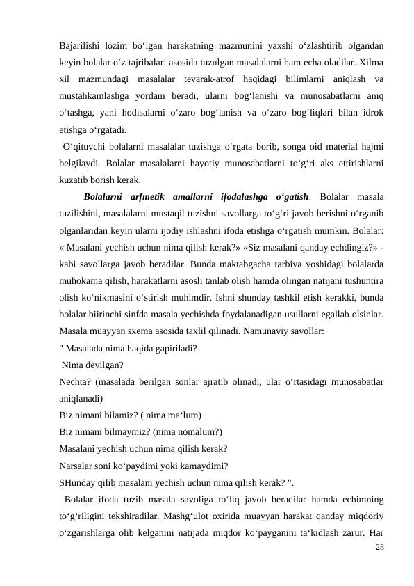 Bajarilishi  lozim  bo‘lgan harakatning mazmunini  yaxshi  o‘zlashtirib olgandan
keyin bolalar o‘z tajribalari asosida tuzulgan masalalarni ham echa oladilar. Xilma
xil  mazmundagi  masalalar  tevarak-atrof  haqidagi  bilimlarni  aniqlash  va
mustahkamlashga  yordam  beradi,  ularni  bog‘lanishi  va  munosabatlarni  aniq
o‘tashga,  yani  hodisalarni  o‘zaro bog‘lanish  va  o‘zaro bog‘liqlari  bilan  idrok
etishga o‘rgatadi.
 O‘qituvchi bolalarni masalalar tuzishga o‘rgata borib, songa oid material hajmi
belgilaydi. Bolalar  masalalarni  hayotiy munosabatlarni  to‘g‘ri  aks  ettirishlarni
kuzatib borish kerak.
 
Bolalarni  arfmetik  amallarni  ifodalashga  o‘gatish.  Bolalar  masala
tuzilishini, masalalarni mustaqil tuzishni savollarga to‘g‘ri javob berishni o‘rganib
olganlaridan keyin ularni ijodiy ishlashni ifoda etishga o‘rgatish mumkin. Bolalar:
« Masalani yechish uchun nima qilish kerak?» «Siz masalani qanday echdingiz?» -
kabi savollarga javob beradilar. Bunda maktabgacha tarbiya yoshidagi bolalarda
muhokama qilish, harakatlarni asosli tanlab olish hamda olingan natijani tushuntira
olish ko‘nikmasini o‘stirish muhimdir. Ishni shunday tashkil etish kerakki, bunda
bolalar biirinchi sinfda masala yechishda foydalanadigan usullarni egallab olsinlar.
Masala muayyan sxema asosida taxlil qilinadi. Namunaviy savollar:
" Masalada nima haqida gapiriladi?
 Nima deyilgan?
Nechta? (masalada berilgan sonlar ajratib olinadi, ular o‘rtasidagi munosabatlar
aniqlanadi)
Biz nimani bilamiz? ( nima ma‘lum)
Biz nimani bilmaymiz? (nima nomalum?)
Masalani yechish uchun nima qilish kerak?
Narsalar soni ko‘paydimi yoki kamaydimi?
SHunday qilib masalani yechish uchun nima qilish kerak? ".
 Bolalar  ifoda tuzib masala savoliga to‘liq javob beradilar  hamda echimning
to‘g‘riligini tekshiradilar. Mashg‘ulot oxirida muayyan harakat qanday miqdoriy
o‘zgarishlarga olib kelganini natijada miqdor ko‘payganini ta‘kidlash zarur. Har
28
