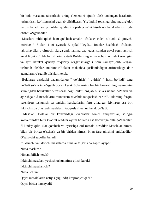 bir bola masalani takrorlash, uning elementini ajratib olish tanlangan harakatini
tushuntirish ko‘nikmasini egallab olishikerak. Yig‘indini topishga bitta mashg‘ulot
bag‘ishlanadi, so‘ng bolalar qoldiqni topishga ya‘ni hisoblash harakatlarini ifoda
etishni o‘rganadilar.
 Masalani tahlil qilish ham qo‘shish amalini ifoda etishdek o‘tiladi. O‘qituvchi
oxirida:  "  6  dan  1  ni  ayirsak  5  qoladi"deydi...  Bolalar  hisoblash  ifodasini
takrorlaydilar o‘qituvchi ularga endi hamma vaqt qaysi sondan qaysi sonni ayirish
kerakligini so‘zlab berishlarini aytadi.Bolalarning nima uchun ayirish kerakligini
va  ayni  harakat  qanday  miqdoriy  o‘zgarishiarga  (  soni  kamaydi)olib  kelgani
tushunib olishlari muhimdir.Bolalar maktabda qo‘llaniladigan arifmetikaga doir
atamalarni o‘rganib olishlari kerak.
 Bolalarga dastlabki qadamidanoq " qo‘shish" " ayirish" " hosil bo‘ladi" teng
bo‘ladi so‘zlarini o‘rgatib borish kerak.Bolalarning har bir harakatining mazmunini
shuningdek harakatlar o‘rtasidagi bog‘liqlikni anglab olishlari uchun qo‘shish va
ayirishga oid masalalarni muntazam ravishda taqqoslash zarur.Bu ularning farqini
yaxshiroq  tushunish  va  tegishli  harakatlarini  farq  qiladigan  kiyinroq  esa  biri
ikkinchisiga o‘xshash maslalarni taqqoslash uchun kerak bo‘ladi.
 Masalan:  Bolalar  bir  konvertdagi  kvadratlar  sonini  aniqlaydilar,  so‘ngra
konvertlardan bitta kvadrat oladilar ayrim hollarda esa konvertga bitta qo‘shadilar.
SHunday qilib ular qo‘shish va ayirishga oid masala tuzadilar Masalalar nimasi
bilan bir biriga o‘xshash va bir biridan nimasi bilan farq qilishini aniqlaydilar.
O‘qituvchi savollar beradi:
 " Ikkinchi va ikkinchi maslalarda nimalar to‘g‘risida gapirilayapti?
Nima ma‘lum?
Nimani bilish kerak?
Ikkinchi masalani yechish uchun nima qilish kerak?
Ikkinchi masalanichi?
Nima uchun?
Qaysi masalalarda natija ( yig‘indi) ko‘proq chiqadi?
Qaysi birida kamayadi?
29
