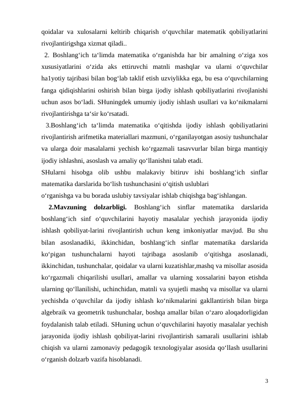 qoidalar va xulosalarni keltirib chiqarish o‘quvchilar matematik qobiliyatlarini
rivojlantirigshga xizmat qiladi..
 2. Boshlang‘ich ta‘limda matematika o‘rganishda har bir amalning o‘ziga xos
xususiyatlarini  o‘zida  aks  ettiruvchi  matnli  mashqlar  va  ularni  o‘quvchilar
ha1yotiy tajribasi bilan bog‘lab taklif etish uzviylikka ega, bu esa o‘quvchilarning
fanga qidiqishlarini oshirish bilan birga ijodiy ishlash qobiliyatlarini rivojlanishi
uchun asos bo‘ladi. SHuningdek umumiy ijodiy ishlash usullari va ko‘nikmalarni
rivojlantirishga ta‘sir ko‘rsatadi. 
 3.Boshlang‘ich  ta‘limda  matematika  o‘qitishda  ijodiy  ishlash  qobiliyatlarini
rivojlantirish arifmetika materiallari mazmuni, o‘rganilayotgan asosiy tushunchalar
va ularga doir masalalarni yechish ko‘rgazmali tasavvurlar bilan birga mantiqiy
ijodiy ishlashni, asoslash va amaliy qo‘llanishni talab etadi. 
SHularni  hisobga  olib  ushbu  malakaviy  bitiruv  ishi  boshlang‘ich  sinflar
matematika darslarida bo‘lish tushunchasini o‘qitish uslublari 
o‘rganishga va bu borada uslubiy tavsiyalar ishlab chiqishga bag‘ishlangan. 
 
2.Mavzuning  dolzarbligi.
 Boshlang‘ich  sinflar  matematika  darslarida
boshlang‘ich  sinf  o‘quvchilarini  hayotiy  masalalar  yechish  jarayonida  ijodiy
ishlash qobiliyat-larini rivojlantirish uchun keng imkoniyatlar mavjud. Bu shu
bilan  asoslanadiki,  ikkinchidan,  boshlang‘ich  sinflar  matematika  darslarida
ko‘pigan  tushunchalarni  hayoti  tajribaga  asoslanib  o‘qitishga  asoslanadi,
ikkinchidan, tushunchalar, qoidalar va ularni kuzatishlar,mashq va misollar asosida
ko‘rgazmali chiqarilishi usullari, amallar va ularning xossalarini bayon etishda
ularning qo‘llanilishi, uchinchidan, matnli va syujetli mashq va misollar va ularni
yechishda o‘quvchilar da ijodiy ishlash ko‘nikmalarini gakllantirish bilan birga
algebraik va geometrik tushunchalar, boshqa amallar bilan o‘zaro aloqadorligidan
foydalanish talab etiladi. SHuning uchun o‘quvchilarini hayotiy masalalar yechish
jarayonida ijodiy ishlash qobiliyat-larini rivojlantirish samarali usullarini ishlab
chiqish va ularni zamonaviy pedagogik texnologiyalar asosida qo‘llash usullarini
o‘rganish dolzarb vazifa hisoblanadi. 
3
