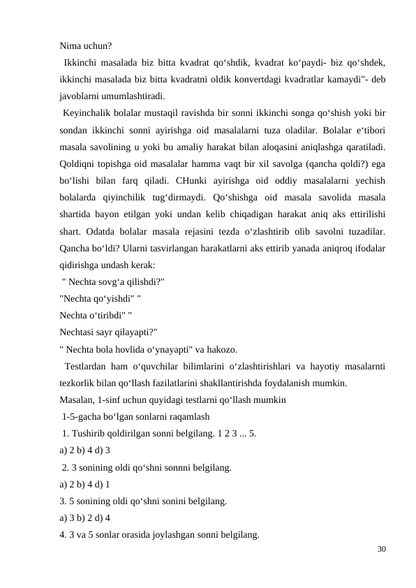 Nima uchun?
 Ikkinchi masalada biz bitta kvadrat qo‘shdik, kvadrat ko‘paydi- biz qo‘shdek,
ikkinchi masalada biz bitta kvadratni oldik konvertdagi kvadratlar kamaydi"- deb
javoblarni umumlashtiradi.
 Keyinchalik bolalar mustaqil ravishda bir sonni ikkinchi songa qo‘shish yoki bir
sondan ikkinchi sonni ayirishga oid masalalarni tuza oladilar. Bolalar e‘tibori
masala savolining u yoki bu amaliy harakat bilan aloqasini aniqlashga qaratiladi.
Qoldiqni topishga oid masalalar hamma vaqt bir xil savolga (qancha qoldi?) ega
bo‘lishi  bilan  farq  qiladi.  CHunki  ayirishga  oid  oddiy  masalalarni  yechish
bolalarda  qiyinchilik  tug‘dirmaydi.  Qo‘shishga  oid  masala  savolida  masala
shartida bayon etilgan yoki undan kelib chiqadigan harakat aniq aks ettirilishi
shart. Odatda bolalar  masala  rejasini  tezda o‘zlashtirib olib savolni  tuzadilar.
Qancha bo‘ldi? Ularni tasvirlangan harakatlarni aks ettirib yanada aniqroq ifodalar
qidirishga undash kerak:
 " Nechta sovg‘a qilishdi?"
"Nechta qo‘yishdi" "
Nechta o‘tiribdi" "
Nechtasi sayr qilayapti?"
" Nechta bola hovlida o‘ynayapti" va hakozo.
 Testlardan ham o‘quvchilar bilimlarini o‘zlashtirishlari va hayotiy masalarnti
tezkorlik bilan qo‘llash fazilatlarini shakllantirishda foydalanish mumkin.
Masalan, 1-sinf uchun quyidagi testlarni qo‘llash mumkin
 1-5-gacha bo‘lgan sonlarni raqamlash
 1. Tushirib qoldirilgan sonni belgilang. 1 2 3 ... 5.
a) 2 b) 4 d) 3
 2. 3 sonining oldi qo‘shni sonnni belgilang.
a) 2 b) 4 d) 1
3. 5 sonining oldi qo‘shni sonini belgilang.
a) 3 b) 2 d) 4
4. 3 va 5 sonlar orasida joylashgan sonni belgilang.
30
