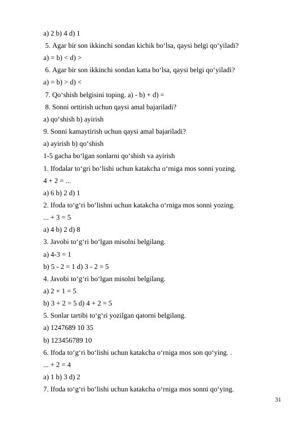 a) 2 b) 4 d) 1
 5. Agar bir son ikkinchi sondan kichik bo‘lsa, qaysi belgi qo‘yiladi?
a) = b) < d) >
 6. Agar bir son ikkinchi sondan katta bo‘lsa, qaysi belgi qo‘yiladi?
a) = b) > d) <
 7. Qo‘shish belgisini toping. a) - b) + d) =
 8. Sonni orttirish uchun qaysi amal bajariladi?
a) qo‘shish b) ayirish
9. Sonni kamaytirish uchun qaysi amal bajariladi?
a) ayirish b) qo‘shish
1-5 gacha bo‘lgan sonlarni qo‘shish va ayirish
1. Ifodalar to‘gri bo‘lishi uchun katakcha o‘rniga mos sonni yozing.
4 + 2 = ...
a) 6 b) 2 d) 1
2. Ifoda to‘g‘ri bo‘lishni uchun katakcha o‘rniga mos sonni yozing.
... + 3 = 5
a) 4 b) 2 d) 8
3. Javobi to‘g‘ri bo‘lgan misolni belgilang.
a) 4-3 = 1
b) 5 - 2 = 1 d) 3 - 2 = 5
4. Javobi to‘g‘ri bo‘lgan misolni belgilang.
a) 2 + 1 = 5
b) 3 + 2 = 5 d) 4 + 2 = 5
5. Sonlar tartibi to‘g‘ri yozilgan qatorni belgilang.
a) 1247689 10 35
b) 123456789 10
6. Ifoda to‘g‘ri bo‘lishi uchun katakcha o‘rniga mos son qo‘ying. .
... + 2 = 4
a) 1 b) 3 d) 2
7. Ifoda to‘g‘ri bo‘lishi uchun katakcha o‘rniga mos sonni qo‘ying.
31
