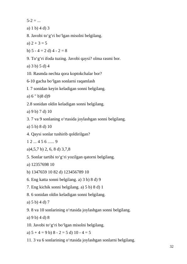 5-2 = ...
a) 1 b) 4 d) 3
8. Javobi to‘g‘ri bo‘lgan misolni belgilang.
a) 2 + 3 = 5
b) 5 - 4 = 2 d) 4 - 2 = 8
9. To‘g‘ri ifoda tuzing. Javobi qaysi? olma rasmi bor.
a) 3 b) 5 d) 4
10. Rasmda nechta qora koptokchalar bor?
6-10 gacha bo‘lgan sonlarni raqamlash
I. 7 sonidan keyin keladigan sonni belgilang.
a) 6 " b)8 d)9
2.8 sonidan oldin keladigan sonni belgilang.
a) 9 b) 7 d) 10
3. 7 va 9 sonlaning o‘rtasida joylashgan sonni belgilang.
a) 5 b) 8 d) 10
4. Qaysi sonlar tushirib qoldirilgan?
1 2 ... 4 5 6 ...... 9
a)4,5,7 b) 2, 6, 8 d) 3,7,8
5. Sonlar tartibi to‘g‘ri yozilgan qatorni belgilang.
a) 12357698 10
b) 1347659 10 82 d) 123456789 10
6. Eng katta sonni belgilang. a) 3 b) 8 d) 9
7. Eng kichik sonni belgilang. a) 5 b) 8 d) 1
8. 6 sonidan oldin keladigan sonni belgilang.
a) 5 b) 4 d) 7
9. 8 va 10 sonlarining o‘rtasida joylashgan sonni belgilang.
a) 9 b) 4 d) 8
10. Javobi to‘g‘ri bo‘lgan misolni belgilang.
a) 5 + 4 = 9 b) 8 - 2 = 5 d) 10 - 4 = 5
11. 3 va 6 sonlarining o‘rtasida joylashgan sonlarni belgilang.
32
