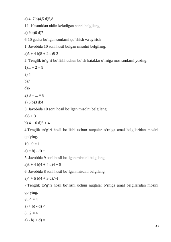 a) 4, 7 b)4,5 d)5,8
12. 10 sonidan oldin keladigan sonni belgilang.
a) 9 b)6 d)7
6-10 gacha bo‘lgan sonlarni qo‘shish va ayirish
1. Javobida 10 soni hosil bolgan misolni belgilang.
a)5 + 4 b)8 + 2 d)8-2
2. Tenglik to‘g‘ri bo‘lishi uchun bo‘sh kataklar o‘rniga mos sonlarni yozing.
1)... + 2 = 9
a) 4
b)7
d)6
2) 3 + ... = 8
a) 5 b)3 d)4
3. Javobida 10 soni hosil bo‘lgan misolni belgilang.
a)3 + 3
b) 4 + 6 d)5 + 4
4.Tenglik to‘g‘ri hosil bo‘lishi uchun nuqtalar o‘rniga amal belgilaridan mosini
qo‘ying.
10...9 = 1
a) = b) - d) +
5. Javobida 9 soni hosil bo‘lgan misolni belgilang.
a)3 + 4 b)4 + 4 d)4 + 5
6. Javobida 8 soni hosil bo‘lgan misolni belgilang.
a)4 + 6 b)4 + 3 d)7+l
7.Tenglik to‘g‘ri hosil bo‘lishi uchun nuqtalar o‘rniga amal belgilaridan mosini
qo‘ying.
8...4 = 4
a) + b) - d) <
6...2 = 4
a) - b) + d) =
33
