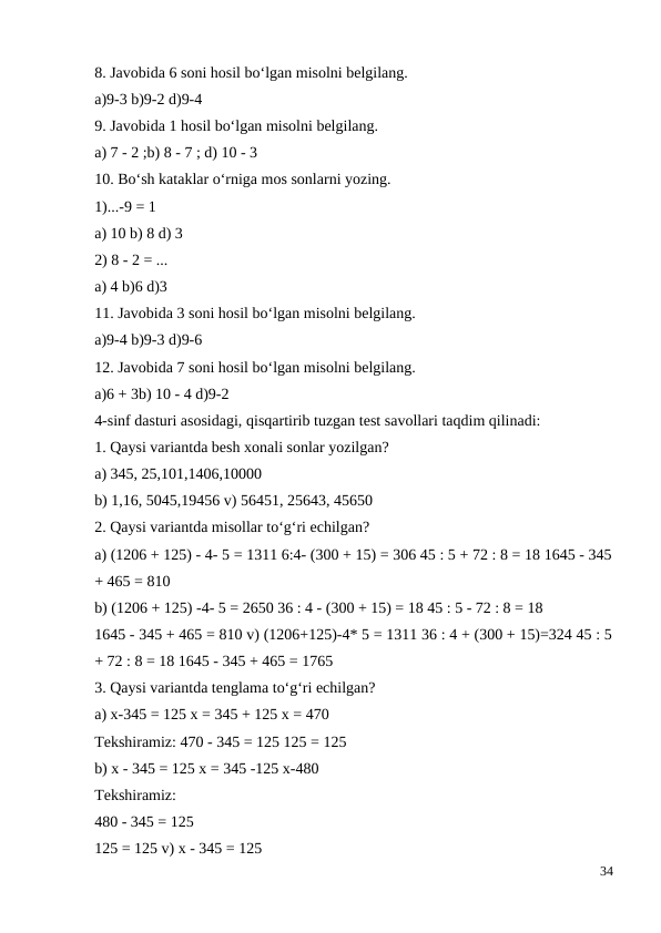 8. Javobida 6 soni hosil bo‘lgan misolni belgilang.
a)9-3 b)9-2 d)9-4
9. Javobida 1 hosil bo‘lgan misolni belgilang.
a) 7 - 2 ;b) 8 - 7 ; d) 10 - 3
10. Bo‘sh kataklar o‘rniga mos sonlarni yozing.
1)...-9 = 1
a) 10 b) 8 d) 3
2) 8 - 2 = ...
a) 4 b)6 d)3
11. Javobida 3 soni hosil bo‘lgan misolni belgilang.
a)9-4 b)9-3 d)9-6
12. Javobida 7 soni hosil bo‘lgan misolni belgilang.
a)6 + 3b) 10 - 4 d)9-2
4-sinf dasturi asosidagi, qisqartirib tuzgan test savollari taqdim qilinadi:
1. Qaysi variantda besh xonali sonlar yozilgan?
a) 345, 25,101,1406,10000
b) 1,16, 5045,19456 v) 56451, 25643, 45650
2. Qaysi variantda misollar to‘g‘ri echilgan?
a) (1206 + 125) - 4- 5 = 1311 6:4- (300 + 15) = 306 45 : 5 + 72 : 8 = 18 1645 - 345
+ 465 = 810
b) (1206 + 125) -4- 5 = 2650 36 : 4 - (300 + 15) = 18 45 : 5 - 72 : 8 = 18
1645 - 345 + 465 = 810 v) (1206+125)-4* 5 = 1311 36 : 4 + (300 + 15)=324 45 : 5
+ 72 : 8 = 18 1645 - 345 + 465 = 1765
3. Qaysi variantda tenglama to‘g‘ri echilgan?
a) x-345 = 125 x = 345 + 125 x = 470
Tekshiramiz: 470 - 345 = 125 125 = 125
b) x - 345 = 125 x = 345 -125 x-480
Tekshiramiz:
480 - 345 = 125
125 = 125 v) x - 345 = 125
34

