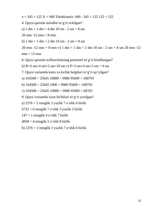 x = 345 + 125 X = 940 Tekshiramiz: 940 - 345 = 125 125 = 125
4. Qaysi qatorda misollar to‘g‘ri echilgan?
a) 1 dm + 1 dm = 4 dm 10 sm - 2 sm = 8 sm
20 mm -12 mm = 8 mm
b) 1 dm + 1 dm = 2 dm 10 sm - 2 sm = 8 sm
20 mm -12 mm = 8 mm v) 1 dm + 1 dm = 2 dm 10 sm - 2 sm = 8 sm 20 mm -12
mm = 13 mm
6. Qaysi qatorda uchburchakning perimetri to‘g‘ri hisoblangan?
b) R=3 sm+4 sm+2 sm=10 sm v) P=3 sm+4 sm+2 sm = 9 sm
7. Qaysi variantda katta va kichik belgilari to‘g‘ri qo‘yilgan?
a) 164500 > 25645 10000 > 9986 95609 < 168703
b) 164500 > 25645 1000 = 9986 95609 > 168703
v) 164500 = 25645 10000 < 9986 95609 < 68703
9. Qaysi variantda xona birliklari to‘g‘ri yozilgan?
a) 2376 = 2 minglik 3 yuzlik 7 o‘nlik 6 birlik
6732 = 6 minglik 7 o‘nlik 3 yuzlik 2 birlik
147 = 1 minglik 4 o‘nlik 7 birlik
4058 = 4 minglik 5 o‘nlik 8 birlik
b) 2376 = 2 minglik 3 yuzlik 7 o‘nlik 6 birlik
35
