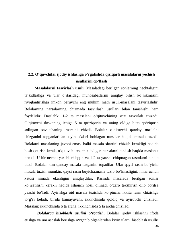 2.2. O‘quvchilar ijodiy ishlashga o‘rgatishda qiziqarli masalalarni yechish
usullarini qo‘llash
 
Masalalarni tasvirlash usuli. Masaladagi berilgan sonlarning nechtaligini
ta‘kidlashga  va  ular  o‘rtasidagi  munosabatlarini  aniqlay  bilish  ko‘nikmasini
rivojlantirishga  imkon beruvchi  eng  muhim  matn  usuli-masalani  tasvirlashdir.
Bolalarning  narsalarning  chizmada  tasvirlash  usullari  bilan  tanishishi  ham
foydalidir.  Dastlabki  1-2  ta  masalani  o‘qituvchining  o‘zi  tasvirlab  chizadi.
O‘qituvchi  doskaning ichiga 5 ta qo‘ziqorin va uning oldiga bitta qo‘ziqorin
solingan  savatchaning  rasmini  chizdi.  Bolalar  o‘qituvchi  qanday  maslalni
chizganini topganlaridan kiyin o‘zlari hohlagan narsalar haqida masala tuzadi.
Bolalarni masalaning javobi emas, balki masala shartini chizish kerakligi haqida
bosh qotirish kerak, o‘qituvchi tez chiziladigan narsalarni tanlash haqida maslahat
beradi. U bir nechta yaxshi chiqqan va 1-2 ta yaxshi chiqmagan rasmlarni tanlab
oladi. Bolalar kim qanday masala tuzganini topadilar. Ular qaysi rasm bo‘yicha
masala tuzish mumkin, qaysi rasm buyicha.masla tuzib bo‘lmasligini, nima uchun
xatosi  nimada  ekanligini  aniqlaydilar.  Rasmda  masalada  berilgan  sonlar
ko‘rsatilishi kerakli haqida ishonch hosil qilinadi o‘zaro tekshirish olib borilsa
yaxshi bo‘ladi. Ayirishga oid masala tuzishda ko‘pincha ikkita rasm chizishga
to‘g‘ri  keladi,  birida  kamayuvchi,  ikkinchisida  qoldiq  va  ayiruvchi  chiziladi.
Masalan: ikkinchisida 6 ta archa, ikkinchisida 5 ta archa chiziladi.
 Bolalarga  hisoblash  usulini  o‘rgatish.  Bolalar  ijodiy  ishlashni  ifoda
etishga va uni asoslab berishga o‘rganib olganlaridan kiyin ularni hisoblash usullri
36
