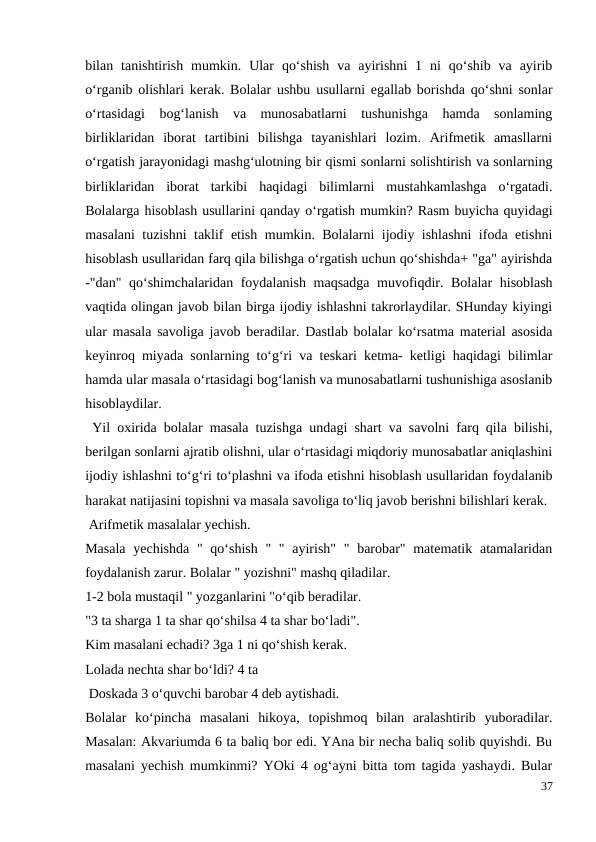 bilan  tanishtirish  mumkin.  Ular  qo‘shish  va  ayirishni  1  ni  qo‘shib  va  ayirib
o‘rganib olishlari kerak. Bolalar ushbu usullarni egallab borishda qo‘shni sonlar
o‘rtasidagi  bog‘lanish  va  munosabatlarni  tushunishga  hamda  sonlaming
birliklaridan  iborat  tartibini  bilishga  tayanishlari  lozim.  Arifmetik  amasllarni
o‘rgatish jarayonidagi mashg‘ulotning bir qismi sonlarni solishtirish va sonlarning
birliklaridan  iborat  tarkibi  haqidagi  bilimlarni  mustahkamlashga  o‘rgatadi.
Bolalarga hisoblash usullarini qanday o‘rgatish mumkin? Rasm buyicha quyidagi
masalani tuzishni taklif etish mumkin. Bolalarni ijodiy ishlashni ifoda etishni
hisoblash usullaridan farq qila bilishga o‘rgatish uchun qo‘shishda+ "ga" ayirishda
-"dan" qo‘shimchalaridan foydalanish maqsadga muvofiqdir. Bolalar  hisoblash
vaqtida olingan javob bilan birga ijodiy ishlashni takrorlaydilar. SHunday kiyingi
ular masala savoliga javob beradilar. Dastlab bolalar ko‘rsatma material asosida
keyinroq miyada sonlarning to‘g‘ri va teskari ketma- ketligi haqidagi bilimlar
hamda ular masala o‘rtasidagi bog‘lanish va munosabatlarni tushunishiga asoslanib
hisoblaydilar.
 Yil oxirida bolalar masala tuzishga undagi shart va savolni farq qila bilishi,
berilgan sonlarni ajratib olishni, ular o‘rtasidagi miqdoriy munosabatlar aniqlashini
ijodiy ishlashni to‘g‘ri to‘plashni va ifoda etishni hisoblash usullaridan foydalanib
harakat natijasini topishni va masala savoliga to‘liq javob berishni bilishlari kerak.
 Arifmetik masalalar yechish.
Masala  yechishda  " qo‘shish  " " ayirish" "  barobar" matematik atamalaridan
foydalanish zarur. Bolalar " yozishni" mashq qiladilar.
1-2 bola mustaqil " yozganlarini "o‘qib beradilar.
"3 ta sharga 1 ta shar qo‘shilsa 4 ta shar bo‘ladi".
Kim masalani echadi? 3ga 1 ni qo‘shish kerak.
Lolada nechta shar bo‘ldi? 4 ta
 Doskada 3 o‘quvchi barobar 4 deb aytishadi.
Bolalar  ko‘pincha  masalani  hikoya,  topishmoq  bilan  aralashtirib  yuboradilar.
Masalan: Akvariumda 6 ta baliq bor edi. YAna bir necha baliq solib quyishdi. Bu
masalani yechish mumkinmi? YOki 4 og‘ayni bitta tom tagida yashaydi. Bular
37
