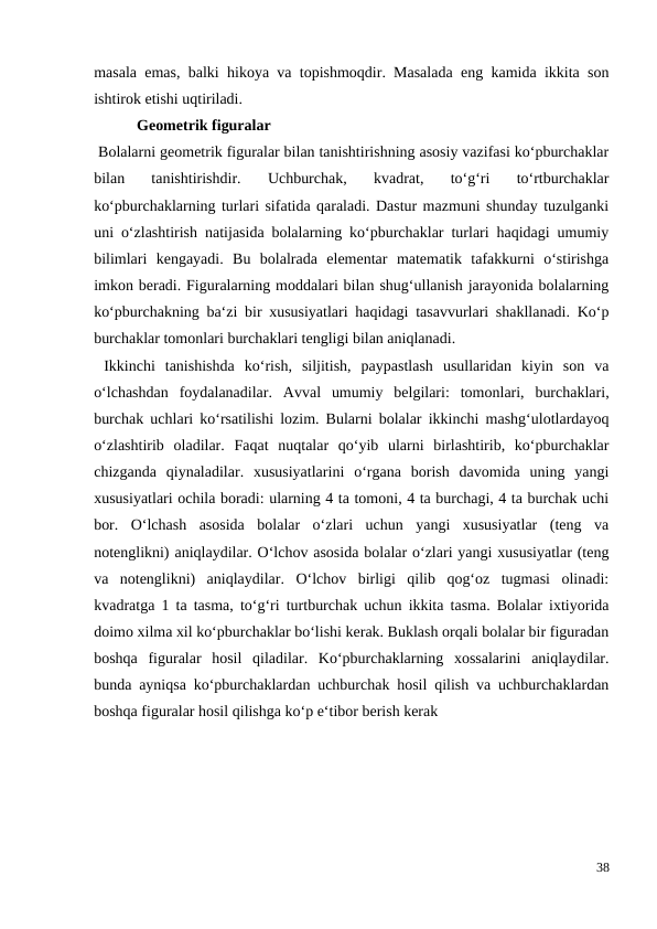 masala emas, balki hikoya va topishmoqdir. Masalada eng kamida ikkita son
ishtirok etishi uqtiriladi.
 Geometrik figuralar
 Bolalarni geometrik figuralar bilan tanishtirishning asosiy vazifasi ko‘pburchaklar
bilan  tanishtirishdir.  Uchburchak,  kvadrat,  to‘g‘ri  to‘rtburchaklar
ko‘pburchaklarning turlari sifatida qaraladi. Dastur mazmuni shunday tuzulganki
uni o‘zlashtirish natijasida bolalarning ko‘pburchaklar turlari haqidagi umumiy
bilimlari  kengayadi.  Bu  bolalrada  elementar  matematik  tafakkurni  o‘stirishga
imkon beradi. Figuralarning moddalari bilan shug‘ullanish jarayonida bolalarning
ko‘pburchakning ba‘zi bir xususiyatlari haqidagi tasavvurlari shakllanadi. Ko‘p
burchaklar tomonlari burchaklari tengligi bilan aniqlanadi.
 Ikkinchi  tanishishda  ko‘rish,  siljitish,  paypastlash  usullaridan  kiyin  son  va
o‘lchashdan  foydalanadilar.  Avval  umumiy  belgilari:  tomonlari,  burchaklari,
burchak uchlari ko‘rsatilishi lozim. Bularni bolalar ikkinchi mashg‘ulotlardayoq
o‘zlashtirib  oladilar.  Faqat  nuqtalar  qo‘yib  ularni  birlashtirib,  ko‘pburchaklar
chizganda  qiynaladilar.  xususiyatlarini  o‘rgana  borish  davomida  uning  yangi
xususiyatlari ochila boradi: ularning 4 ta tomoni, 4 ta burchagi, 4 ta burchak uchi
bor. O‘lchash  asosida  bolalar  o‘zlari  uchun  yangi  xususiyatlar  (teng  va
notenglikni) aniqlaydilar. O‘lchov asosida bolalar o‘zlari yangi xususiyatlar (teng
va  notenglikni)  aniqlaydilar.  O‘lchov  birligi  qilib  qog‘oz  tugmasi  olinadi:
kvadratga 1 ta tasma, to‘g‘ri turtburchak uchun ikkita tasma. Bolalar ixtiyorida
doimo xilma xil ko‘pburchaklar bo‘lishi kerak. Buklash orqali bolalar bir figuradan
boshqa  figuralar  hosil  qiladilar.  Ko‘pburchaklarning  xossalarini  aniqlaydilar.
bunda ayniqsa ko‘pburchaklardan uchburchak hosil qilish va uchburchaklardan
boshqa figuralar hosil qilishga ko‘p e‘tibor berish kerak
38
