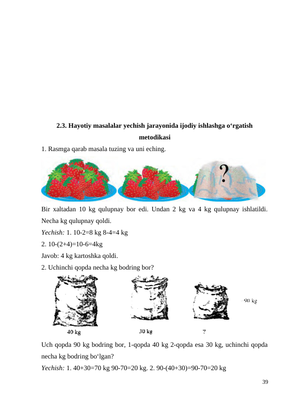 2.3. Hayotiy masalalar yechish jarayonida ijodiy ishlashga o‘rgatish
metodikasi
1. Rasmga qarab masala tuzing va uni eching.
Bir xaltadan 10 kg qulupnay bor edi. Undan 2 kg va 4 kg qulupnay ishlatildi.
Necha kg qulupnay qoldi.
Yechish: 1. 10-2=8 kg 8-4=4 kg
2. 10-(2+4)=10-6=4kg
Javob: 4 kg kartoshka qoldi.
2. Uchinchi qopda necha kg bodring bor?
Uch qopda 90 kg bodring bor, 1-qopda 40 kg 2-qopda esa 30 kg, uchinchi qopda
necha kg bodring bo‘lgan?
Yechish: 1. 40+30=70 kg 90-70=20 kg. 2. 90-(40+30)=90-70=20 kg
39
