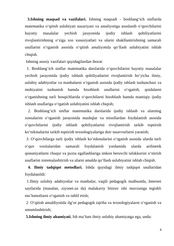  3.Ishning  maqsad  va  vazifalari.  Ishning  maqsadi  -  boshlang‘ich  sinflarda
matematika o‘qitish uslubiyati nazariyasi va amaliyotiga asoslanib o‘quvchilarini
hayotiy  masalalar  yechish  jarayonida  ijodiy  ishlash  qobiliyatlarini
rivojlantirishning o‘ziga xos xususiyatlari va ularni shakllantirishning samarali
usullarini  o‘rganish  asosida  o‘qitish  amaliyotida  qo‘llash  uslubiyatini  ishlab
chiqish. 
 Ishning asosiy vazifalari quyidagilardan iborat: 
 1. Boshlang‘ich sinflar matematika darslarida o‘quvchilarini hayotiy masalalar
yechish  jarayonida  ijodiy  ishlash  qobiliyatlarini  rivojlantirish  bo‘yicha  ilmiy,
uslubiy adabiyotlar va manbalarni o‘rganish asosida ijodiy ishlash tushunchasi va
mohiyatini  tushunish  hamda  hisoblash  usullarini  o‘rgatish,  qoidalarni
o‘rganishning turli bosqichlarida o‘quvchilarni hisoblash hamda mantiqiy ijodiy
ishlash usullariga o‘rgatish uslubiyatini ishlab chiqish; 
 2.  Boshlang‘ich  sinflar  matematika  darslarida  ijodiy  ishlash  va  ularning
xossalarini  o‘rganish  jarayonida  mashqlar  va  misollardan  foydalanish  asosida
o‘quvchilarini  ijodiy  ishlash  qobiliyatlarini  rivojlantirish  tarkib  toptirish
ko‘nikmalarini tarkib toptirish texnologiyalariga doir tasavvurlarni yaratish; 
 3. O‘quvchilarga turli ijodiy ishlash ko‘nikmalarini o‘rgatish asosida ularda turli
o‘quv  vositalaridan  samarali  foydalanish  yordamida  ularda  arifmetik
qonuniyatlarni chuqur va puxta egallashlariga imkon beruvchi tafakkurini o‘stirish
usullarini sistemalashtirish va ularni amalda qo‘llash uslubiyatini ishlab chiqish. 
 4.  Ilmiy  tadqiqot  metodlari.  Ishda  quyidagi  ilmiy  tadqiqot  usullaridan
foydalanildi: 
 1.Ilmiy uslubiy adabiyotlar va manbalar, vaqtli pedagogik matbuotda, Internet
saytlarida  (masalan,  ziyonet.uz  da)  malakaviy  bitiruv  ishi  mavzusiga  tegishli
ma‘lumotlarni o‘rganish va tahlil etish; 
 2. O‘qitish amaldiyotida ilg‘or pedagogik tajriba va texnologiyalarni o‘rganish va
umumlashtirish; 
 5.Ishning ilmiy ahamiyati. Ish ma‘lum ilmiy uslubiy ahamiyatga ega, unda: 
4
