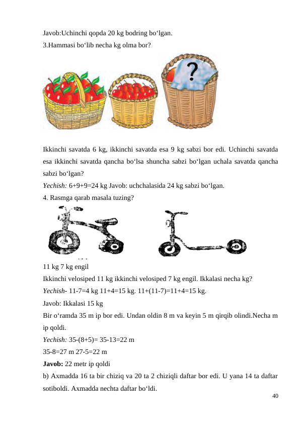 Javob:Uchinchi qopda 20 kg bodring bo‘lgan.
3.Hammasi bo‘lib necha kg olma bor?
Ikkinchi savatda 6 kg, ikkinchi savatda esa 9 kg sabzi bor edi. Uchinchi savatda
esa ikkinchi savatda qancha bo‘lsa shuncha sabzi bo‘lgan uchala savatda qancha
sabzi bo‘lgan?
Yechish: 6+9+9=24 kg Javob: uchchalasida 24 kg sabzi bo‘lgan.
4. Rasmga qarab masala tuzing?
11 kg 7 kg engil
Ikkinchi velosiped 11 kg ikkinchi velosiped 7 kg engil. Ikkalasi necha kg?
Yechish- 11-7=4 kg 11+4=15 kg. 11+(11-7)=11+4=15 kg.
Javob: Ikkalasi 15 kg
Bir o‘ramda 35 m ip bor edi. Undan oldin 8 m va keyin 5 m qirqib olindi.Necha m
ip qoldi.
Yechish: 35-(8+5)= 35-13=22 m
35-8=27 m 27-5=22 m
Javob: 22 metr ip qoldi
b) Axmadda 16 ta bir chiziq va 20 ta 2 chiziqli daftar bor edi. U yana 14 ta daftar
sotiboldi. Axmadda nechta daftar bo‘ldi.
40
