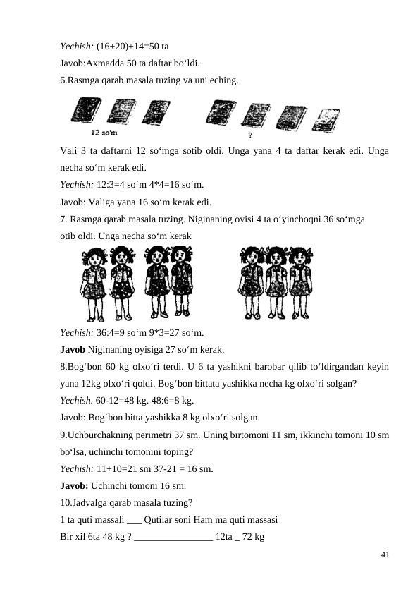 Yechish: (16+20)+14=50 ta
Javob:Axmadda 50 ta daftar bo‘ldi.
6.Rasmga qarab masala tuzing va uni eching.
Vali 3 ta daftarni 12 so‘mga sotib oldi. Unga yana 4 ta daftar kerak edi. Unga
necha so‘m kerak edi.
Yechish: 12:3=4 so‘m 4*4=16 so‘m.
Javob: Valiga yana 16 so‘m kerak edi.
7. Rasmga qarab masala tuzing. Niginaning oyisi 4 ta o‘yinchoqni 36 so‘mga
otib oldi. Unga necha so‘m kerak
Yechish: 36:4=9 so‘m 9*3=27 so‘m.
Javob Niginaning oyisiga 27 so‘m kerak.
8.Bog‘bon 60 kg olxo‘ri terdi. U 6 ta yashikni barobar qilib to‘ldirgandan keyin
yana 12kg olxo‘ri qoldi. Bog‘bon bittata yashikka necha kg olxo‘ri solgan?
Yechish. 60-12=48 kg. 48:6=8 kg.
Javob: Bog‘bon bitta yashikka 8 kg olxo‘ri solgan.
9.Uchburchakning perimetri 37 sm. Uning birtomoni 11 sm, ikkinchi tomoni 10 sm
bo‘lsa, uchinchi tomonini toping?
Yechish: 11+10=21 sm 37-21 = 16 sm.
Javob: Uchinchi tomoni 16 sm.
10.Jadvalga qarab masala tuzing?
1 ta quti massali ___ Qutilar soni Ham ma quti massasi
Bir xil 6ta 48 kg ? ________________ 12ta _ 72 kg
41
