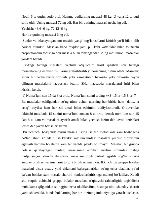 Nodir 6 ta qutini sotib oldi. Hamma qutilarning massasi 48 kg. U yana 12 ta quti
sotib oldi. Uning massasi 72 kg edi. Har bir qutining massasi necha kg edi.
Yechish: 48:6=6 kg. 72:12=6 kg
Har bir qutining massasi 6 kg edi.
 Sonlar va izlanayotgan son orasida yangi bog‘lanishlarni kiritish yo‘li bilan olib
borishi mumkin. Masalan baho miqdor jami pul kabi kattaliklar bilan to‘rtinchi
proporsionalni topishga doir masala bilan tanishgandan so‘ng ma‘lumotli masalalar
yordam beradi.
 YAngi  turdagi  masalani  yechish  o‘quvchini  hosil  qilishda  shu  turdagi
masalalarning echilish usullarini aralashtirilib yuborishning oldini oladi. Masalan:
sonni bir necha birlik orttirish yoki kamaytirish bevosita yoki bilvosita bayon
qilingan  masalalarni  taqqoslash  lozim.  SHu  maqsadda  masalalarni  jufti  bilan
kiritish kerak.
 1) Noma‘lum son 15 da 8 ta ortiq. Noma‘lum sonni toping x+8=15, x=15-8, x=7
Bu masalalar echilgandan so‘ng nima uchun ularning har birida ham "dan... ta
ortiq"  deyilsa  ham  har  xil  amal  bilan  echimini  oddiylashtiradi.  O‘quvchilar
ikkinchi masalada 15 sonini noma‘lum sondan 8 ta ortiq demak nom‘lum son 15
dan 8 ta kam va masalani ayirish amali bilan yechish lozim deb lavob berishlari
lozim deb javob berishlari kerak.
 Bu uchinchi bosqichda ayrim masala ustida ishlash metodikasi xam boshqacha
bo‘ladi shuni ko‘zda tutish kerakki ma‘lum turdagi masalani yechish o‘quvchini
egallash hamma bolalarda xam bir vaqtda paydo bo‘lmaydi. Masalan bir gruppa
bolalar  qaralayotgan  turdagi  masalaning  echilish  usulini  umumlashtirishga
muljallangan ikkinchi darsdayoq masalani o‘qib darhol tegishli bog‘lanishlarni
aniqlay olishlari va amallarni to‘g‘ri bilishlari mumkin. Ikkinchi bir gruppa bolalar
masalani qisqa yozuv yoki chizmani bajarganlaridan so‘ng echa oladilar, ya‘ni
ba‘zan bolalar xam masala shartini konkretlashtirishiga muhtoj bo‘ladilar. Xuddi
shu vaqtda uchinchi gruppa bolalar masalani o‘qituvchi rahbarligida tegishlicha
muhokama qilganidan so‘nggina echa oladilar.Buni hisobga olib, shunday sharoit
yaratish kerakki, bunda bolalarning har biri o‘zining imkoniyatiga yarasha ishlasin.
42
