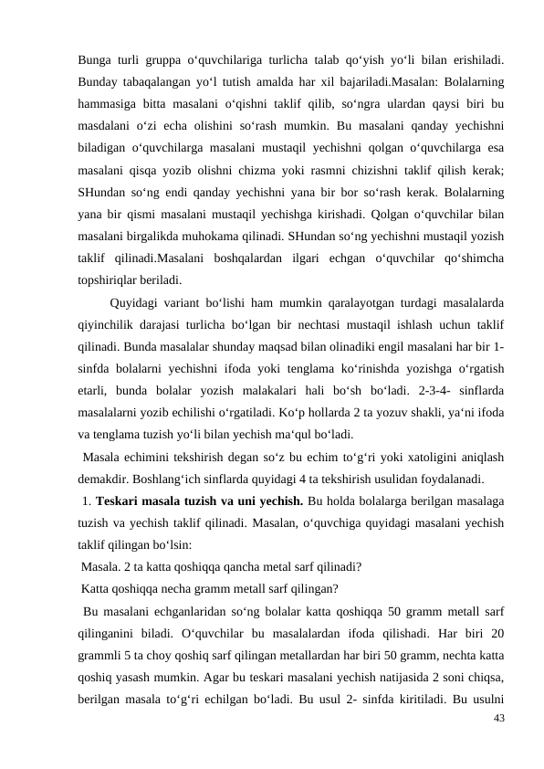 Bunga turli gruppa o‘quvchilariga turlicha talab qo‘yish yo‘li bilan erishiladi.
Bunday tabaqalangan yo‘l tutish amalda har xil bajariladi.Masalan: Bolalarning
hammasiga  bitta masalani  o‘qishni  taklif  qilib, so‘ngra ulardan  qaysi  biri  bu
masdalani  o‘zi  echa  olishini  so‘rash  mumkin.  Bu  masalani  qanday  yechishni
biladigan o‘quvchilarga masalani  mustaqil yechishni  qolgan o‘quvchilarga esa
masalani qisqa yozib olishni chizma yoki rasmni chizishni taklif qilish kerak;
SHundan so‘ng endi qanday yechishni yana bir bor so‘rash kerak. Bolalarning
yana bir qismi masalani mustaqil yechishga kirishadi. Qolgan o‘quvchilar bilan
masalani birgalikda muhokama qilinadi. SHundan so‘ng yechishni mustaqil yozish
taklif  qilinadi.Masalani  boshqalardan  ilgari  echgan  o‘quvchilar  qo‘shimcha
topshiriqlar beriladi.
 
Quyidagi variant bo‘lishi ham mumkin qaralayotgan turdagi masalalarda
qiyinchilik darajasi turlicha bo‘lgan bir nechtasi mustaqil ishlash uchun taklif
qilinadi. Bunda masalalar shunday maqsad bilan olinadiki engil masalani har bir 1-
sinfda bolalarni  yechishni  ifoda yoki  tenglama ko‘rinishda  yozishga  o‘rgatish
etarli,  bunda  bolalar  yozish  malakalari  hali  bo‘sh  bo‘ladi.  2-3-4-  sinflarda
masalalarni yozib echilishi o‘rgatiladi. Ko‘p hollarda 2 ta yozuv shakli, ya‘ni ifoda
va tenglama tuzish yo‘li bilan yechish ma‘qul bo‘ladi.
 Masala echimini tekshirish degan so‘z bu echim to‘g‘ri yoki xatoligini aniqlash
demakdir. Boshlang‘ich sinflarda quyidagi 4 ta tekshirish usulidan foydalanadi.
 1. Teskari masala tuzish va uni yechish. Bu holda bolalarga berilgan masalaga
tuzish va yechish taklif qilinadi. Masalan, o‘quvchiga quyidagi masalani yechish
taklif qilingan bo‘lsin:
 Masala. 2 ta katta qoshiqqa qancha metal sarf qilinadi?
 Katta qoshiqqa necha gramm metall sarf qilingan?
 Bu masalani echganlaridan so‘ng bolalar katta qoshiqqa 50 gramm metall sarf
qilinganini  biladi.  O‘quvchilar  bu  masalalardan  ifoda  qilishadi.  Har  biri  20
grammli 5 ta choy qoshiq sarf qilingan metallardan har biri 50 gramm, nechta katta
qoshiq yasash mumkin. Agar bu teskari masalani yechish natijasida 2 soni chiqsa,
berilgan masala to‘g‘ri echilgan bo‘ladi. Bu usul 2- sinfda kiritiladi. Bu usulni
43
