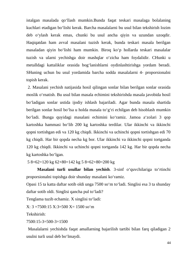 istalgan  masalada  qo‘llash  mumkin.Bunda  faqat  teskari  masalaga  bolalaning
kuchlari etadigan bo‘lishi kerak. Barcha masalalarni bu usul bilan tekshirish lozim
deb  o‘ylash  kerak  emas,  chunki  bu  usul  ancha  qiyin  va  uzundan  uzoqdir.
Haqiqatdan  ham  avval  masalani  tuzish  kerak,  bunda  teskari  masala  berilgan
masaladan qiyin bo‘lishi  ham  mumkin. Biroq ko‘p hollarda teskari masalalar
tuzish  va  ularni  yechishga  doir  mashqlar  o‘zicha  ham  foydalidir.  CHunki  u
metalldagi  kattaliklar  orasida  bog‘lanishlarni  oydinlashtirishga  yordam  beradi.
SHuning uchun bu usul yordamida barcha sodda masalalarni 4- proporsionalni
topish kerak.
 2. Masalani yechish natijasida hosil qilingan sonlar bilan berilgan sonlar orasida
moslik o‘rnatish. Bu usul bilan masala echimini tekshirishda masala javobida hosil
bo‘ladigan sonlar ustida ijodiy ishlash bajariladi. Agar bunda masala shartida
berilgan sonlar hosil bo‘lsa u holda masala to‘g‘ri echilgan deb hisoblash mumkin
bo‘ladi.  Bunga  quyidagi  masalani  echimini  ko‘ramiz.  Jamoa  a‘zolari  3  qop
kartoshka hammasi bo‘lib 200 kg kartoshka terdilar. Ular ikkinchi va ikkinchi
qopni tortishgan edi va 120 kg chiqdi. Ikkinchi va uchinchi qopni tortishgan edi 70
kg chiqdi. Har bir qopda necha kg bor. Ular ikkinchi va ikkinchi qopni tortganda
120 kg chiqdi. Ikkinchi va uchinchi qopni tortganda 142 kg. Har bir qopda necha
kg kartoshka bo‘lgan.
 5 8+62=120 kg 62+80=142 kg 5 8+62+80=200 kg
 
Masalani  turli  usullar  bilan  yechish.  3-sinf  o‘quvchilariga  to‘rtinchi
proporsionalni topishga doir shunday masalani ko‘ramiz.
Opasi 15 ta katta daftar sotib oldi unga 7500 so‘m to‘ladi. Singlisi esa 3 ta shunday
daftar sotib oldi. Singlisi qancha pul to‘ladi?
Tenglama tuzib echamiz. X singlisi to‘ladi:
X: 3 =7500:15 X:3=500 X= 1500 so‘m
Tekshirish:
7500:15-3=500-3=1500
 Masalalarni yechishda faqat amallarning bajarilish tartibi bilan farq qiladigan 2
usulni turli usul deb bo‘lmaydi.
44
