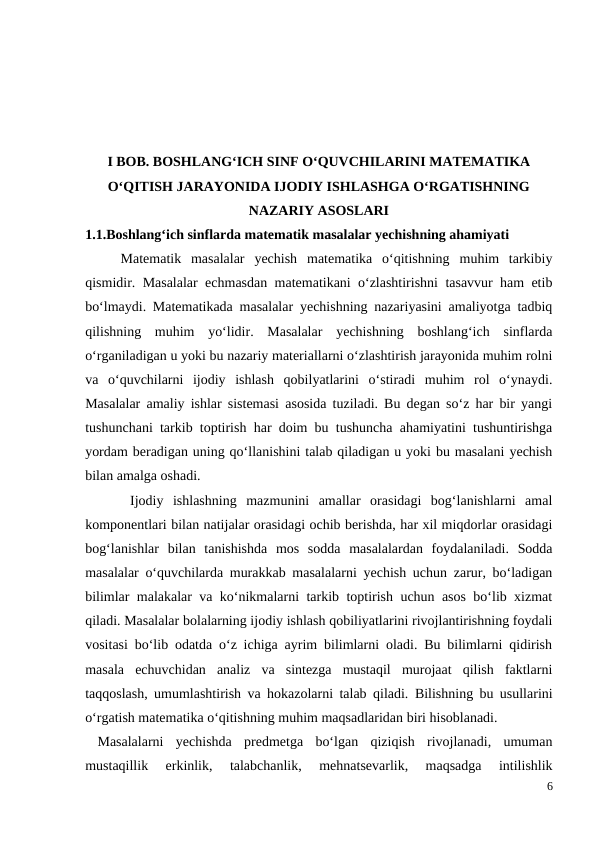 I BOB. BOSHLANG‘ICH SINF O‘QUVCHILARINI MATEMATIKA
O‘QITISH JARAYONIDA IJODIY ISHLASHGA O‘RGATISHNING
NAZARIY ASOSLARI
1.1.Boshlang‘ich sinflarda matematik masalalar yechishning ahamiyati
 
Matematik  masalalar  yechish  matematika  o‘qitishning  muhim  tarkibiy
qismidir. Masalalar echmasdan matematikani o‘zlashtirishni tasavvur ham etib
bo‘lmaydi. Matematikada masalalar yechishning nazariyasini amaliyotga tadbiq
qilishning  muhim  yo‘lidir.  Masalalar  yechishning  boshlang‘ich  sinflarda
o‘rganiladigan u yoki bu nazariy materiallarni o‘zlashtirish jarayonida muhim rolni
va  o‘quvchilarni  ijodiy  ishlash  qobilyatlarini  o‘stiradi  muhim  rol  o‘ynaydi.
Masalalar amaliy ishlar sistemasi asosida tuziladi. Bu degan so‘z har bir yangi
tushunchani tarkib toptirish har doim bu tushuncha ahamiyatini tushuntirishga
yordam beradigan uning qo‘llanishini talab qiladigan u yoki bu masalani yechish
bilan amalga oshadi.
 Ijodiy  ishlashning  mazmunini  amallar  orasidagi  bog‘lanishlarni  amal
komponentlari bilan natijalar orasidagi ochib berishda, har xil miqdorlar orasidagi
bog‘lanishlar  bilan  tanishishda  mos  sodda  masalalardan  foydalaniladi.  Sodda
masalalar o‘quvchilarda murakkab masalalarni yechish uchun zarur, bo‘ladigan
bilimlar malakalar va ko‘nikmalarni tarkib toptirish uchun asos bo‘lib xizmat
qiladi. Masalalar bolalarning ijodiy ishlash qobiliyatlarini rivojlantirishning foydali
vositasi bo‘lib odatda o‘z ichiga ayrim bilimlarni oladi. Bu bilimlarni qidirish
masala  echuvchidan  analiz  va  sintezga  mustaqil  murojaat  qilish  faktlarni
taqqoslash, umumlashtirish va hokazolarni talab qiladi.  Bilishning bu usullarini
o‘rgatish matematika o‘qitishning muhim maqsadlaridan biri hisoblanadi.
 Masalalarni  yechishda  predmetga  bo‘lgan  qiziqish  rivojlanadi,  umuman
mustaqillik  erkinlik,  talabchanlik,  mehnatsevarlik,  maqsadga  intilishlik
6
