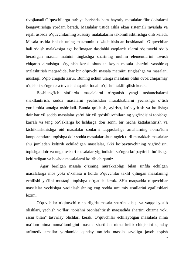 rivojlanadi.O‘quvchilarga tarbiya berishda ham hayotiy masalalar fikr doiralarni
kengaytirishga yordam beradi. Masalalar ustida ishla ekan sistemali ravishda va
rejali asosda o‘quvchilarning xususiy malakalarini takomillashtirishga olib keladi.
Masala ustida ishlash uning mazmunini o‘zlashtirishdan boshlanadi. O‘quvchilar
hali o‘qish malakasiga ega bo‘lmagan dastlabki vaqtlarda ularni o‘qituvchi o‘qib
beradigan  masala  matnini  tinglashga  shartning  muhim  elementlarini  tovush
chiqarib  ajratishga  o‘rganish  kerak  shundan  keyin  masala  shartini  yaxshiroq
o‘zlashtirish maqsadida, har bir o‘quvchi masala matniini tinglashga va masalani
mustaqil o‘qib chiqishi zarur. Buning uchun ularga masalani oldin ovoz chiqarmay
o‘qishni so‘ngra esa tovush chiqarib ifodali o‘qishni taklif qilish kerak.
 
Boshlang‘ich  sinflarda  masalalarni  o‘rganish  yangi  tushunchalarni
shakllantirish,  sodda  masalarni  yechishdan  murakkablarni  yechishga  o‘tish
yordamida amalga oshiriladi. Bunda qo‘shish, ayirish, ko‘paytirish va bo‘lishga
doir har xil sodda masalalar ya‘ni bir xil qo‘shiluvchilarning yig‘indisini topishga
karrali va teng bo‘laklarga bo‘lishlarga doir sonni bir necha kattalashtirish va
kichiklashtirishga  oid  masalalar  sonlarni  taqqoslashga  amallarning  noma‘lum
konponentlarni topishga doir sodda masalalar shuningdek turli murakkab masalalar
shu jumladan keltirib echiladigan masalalar, ikki ko‘paytuvchining yig‘indisini
topishga doir va unga teskari masalalar yig‘indisini so‘ngra ko‘paytirish bo‘lishga
keltiradigan va boshqa masalalarni ko‘rib chiqamiz.
 Agar  berilgan  masala  o‘zining  murakkabligi  bilan  sinfda  echilgan
masalalarga mos yoki o‘xshasa u holda o‘quvchilar taklif qilingan masalaning
echilishi yo‘lini mustaqil topishga o‘rgatish kerak. SHu maqsadda o‘quvchilar
masalalar yechishga yaqinlashishning eng sodda umumiy usullarini egallashlari
lozim.
O‘quvchilar o‘qituvchi rahbarligida masala shartini qisqa va yaqqol yozib
olishlari, yechish yo‘llari topishni osonlashtirish maqsadida shartini chizma yoki
rasm bilan" tasvirlay olishlari kerak. O‘quvchilar echilayotgan masalada nima
ma‘lum  nima  noma‘lumligini  masala  shartidan  nima  kelib  chiqishini  qanday
arfimetik  amallar  yordamida  qanday  tartibda  masala  savoliga  javob  topish
7
