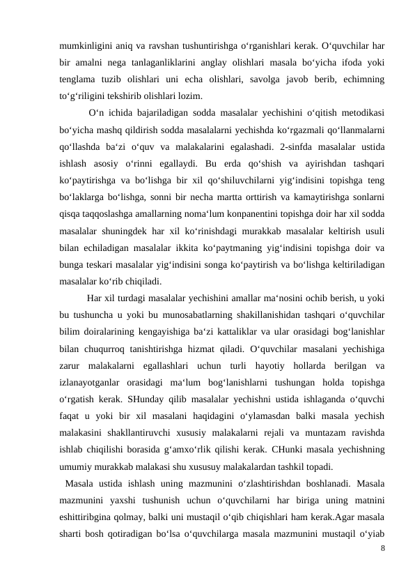 mumkinligini aniq va ravshan tushuntirishga o‘rganishlari kerak. O‘quvchilar har
bir  amalni  nega  tanlaganliklarini  anglay  olishlari  masala  bo‘yicha  ifoda  yoki
tenglama  tuzib  olishlari  uni  echa  olishlari,  savolga  javob  berib,  echimning
to‘g‘riligini tekshirib olishlari lozim.
 O‘n ichida bajariladigan sodda masalalar yechishini o‘qitish metodikasi
bo‘yicha mashq qildirish sodda masalalarni yechishda ko‘rgazmali qo‘llanmalarni
qo‘llashda  ba‘zi  o‘quv  va  malakalarini  egalashadi.  2-sinfda  masalalar  ustida
ishlash  asosiy  o‘rinni  egallaydi.  Bu  erda  qo‘shish  va  ayirishdan  tashqari
ko‘paytirishga va bo‘lishga bir xil qo‘shiluvchilarni yig‘indisini topishga teng
bo‘laklarga bo‘lishga, sonni bir necha martta orttirish va kamaytirishga sonlarni
qisqa taqqoslashga amallarning noma‘lum konpanentini topishga doir har xil sodda
masalalar shuningdek har xil ko‘rinishdagi  murakkab masalalar keltirish usuli
bilan echiladigan masalalar ikkita ko‘paytmaning yig‘indisini topishga doir va
bunga teskari masalalar yig‘indisini songa ko‘paytirish va bo‘lishga keltiriladigan
masalalar ko‘rib chiqiladi.
 Har xil turdagi masalalar yechishini amallar ma‘nosini ochib berish, u yoki
bu tushuncha u yoki bu munosabatlarning shakillanishidan tashqari o‘quvchilar
bilim doiralarining kengayishiga ba‘zi kattaliklar va ular orasidagi bog‘lanishlar
bilan  chuqurroq  tanishtirishga  hizmat  qiladi.  O‘quvchilar  masalani  yechishiga
zarur  malakalarni  egallashlari  uchun  turli  hayotiy  hollarda  berilgan  va
izlanayotganlar  orasidagi  ma‘lum  bog‘lanishlarni  tushungan  holda  topishga
o‘rgatish kerak. SHunday qilib masalalar yechishni ustida ishlaganda o‘quvchi
faqat  u  yoki  bir  xil  masalani  haqidagini  o‘ylamasdan  balki  masala  yechish
malakasini  shakllantiruvchi  xususiy  malakalarni  rejali  va  muntazam  ravishda
ishlab chiqilishi borasida g‘amxo‘rlik qilishi kerak.  CHunki masala yechishning
umumiy murakkab malakasi shu xususuy malakalardan tashkil topadi.
 Masala  ustida  ishlash  uning  mazmunini  o‘zlashtirishdan  boshlanadi.  Masala
mazmunini  yaxshi  tushunish  uchun  o‘quvchilarni  har  biriga  uning  matnini
eshittiribgina qolmay, balki uni mustaqil o‘qib chiqishlari ham kerak.Agar masala
sharti bosh qotiradigan bo‘lsa o‘quvchilarga masala mazmunini mustaqil o‘yiab
8
