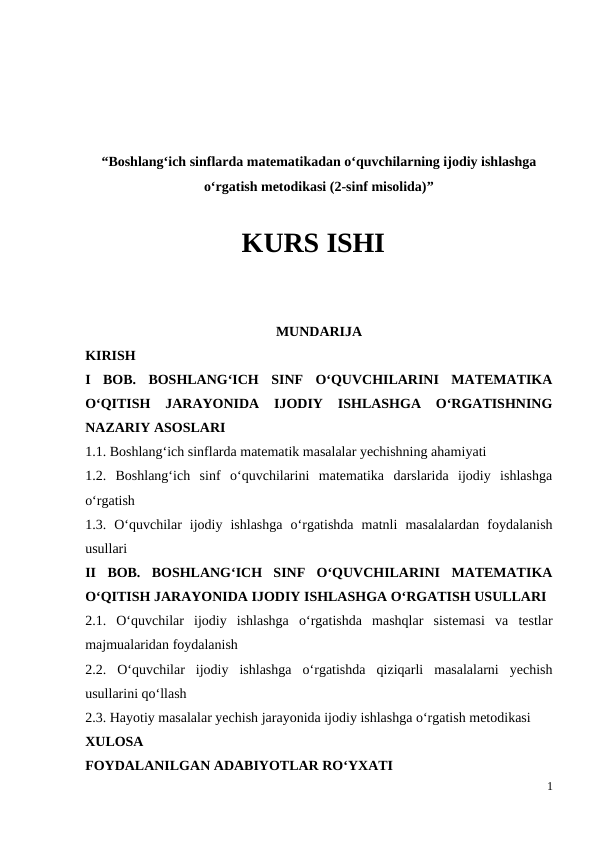 “Boshlang‘ich sinflarda matematikadan o‘quvchilarning ijodiy ishlashga
o‘rgatish metodikasi (2-sinf misolida)”
KURS ISHI
MUNDARIJA
KIRISH
I  BOB.  BOSHLANG‘ICH  SINF  O‘QUVCHILARINI  MATEMATIKA
O‘QITISH  JARAYONIDA  IJODIY  ISHLASHGA  O‘RGATISHNING
NAZARIY ASOSLARI
1.1. Boshlang‘ich sinflarda matematik masalalar yechishning ahamiyati 
1.2.  Boshlang‘ich  sinf  o‘quvchilarini  matematika  darslarida  ijodiy  ishlashga
o‘rgatish 
1.3.  O‘quvchilar  ijodiy  ishlashga  o‘rgatishda  matnli  masalalardan  foydalanish
usullari
II  BOB.  BOSHLANG‘ICH  SINF  O‘QUVCHILARINI  MATEMATIKA
O‘QITISH JARAYONIDA IJODIY ISHLASHGA O‘RGATISH USULLARI
2.1.  O‘quvchilar  ijodiy  ishlashga  o‘rgatishda  mashqlar  sistemasi  va  testlar
majmualaridan foydalanish 
2.2.  O‘quvchilar  ijodiy  ishlashga  o‘rgatishda  qiziqarli  masalalarni  yechish
usullarini qo‘llash 
2.3. Hayotiy masalalar yechish jarayonida ijodiy ishlashga o‘rgatish metodikasi
XULOSA 
FOYDALANILGAN ADABIYOTLAR RO‘YXATI
1
