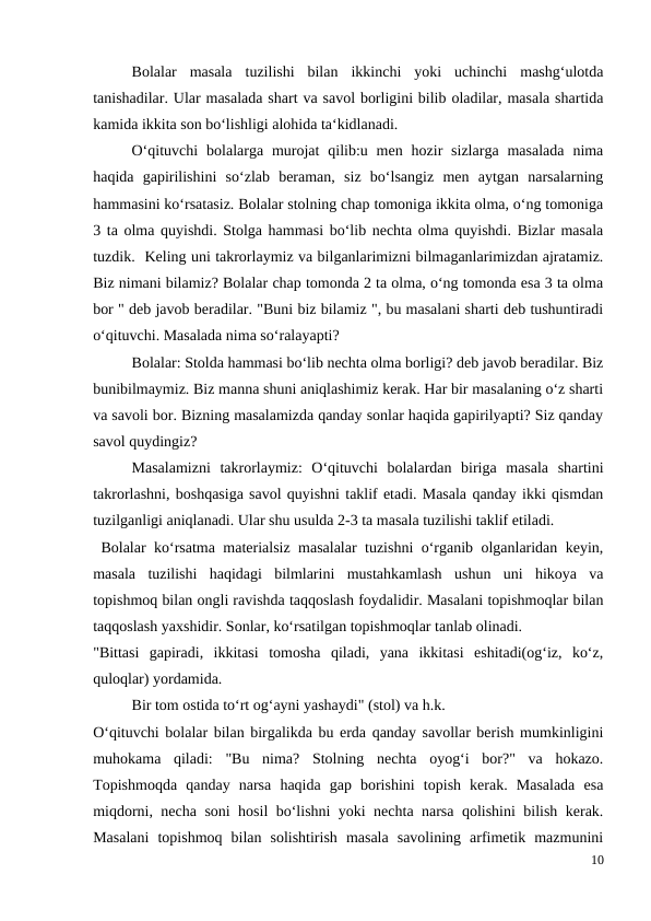  
Bolalar  masala  tuzilishi  bilan  ikkinchi  yoki  uchinchi  mashg‘ulotda
tanishadilar. Ular masalada shart va savol borligini bilib oladilar, masala shartida
kamida ikkita son bo‘lishligi alohida ta‘kidlanadi.
 
O‘qituvchi  bolalarga murojat  qilib:u men  hozir  sizlarga  masalada  nima
haqida  gapirilishini  so‘zlab  beraman,  siz  bo‘lsangiz  men  aytgan  narsalarning
hammasini ko‘rsatasiz. Bolalar stolning chap tomoniga ikkita olma, o‘ng tomoniga
3 ta olma quyishdi. Stolga hammasi bo‘lib nechta olma quyishdi. Bizlar masala
tuzdik.  Keling uni takrorlaymiz va bilganlarimizni bilmaganlarimizdan ajratamiz.
Biz nimani bilamiz? Bolalar chap tomonda 2 ta olma, o‘ng tomonda esa 3 ta olma
bor " deb javob beradilar. "Buni biz bilamiz ", bu masalani sharti deb tushuntiradi
o‘qituvchi. Masalada nima so‘ralayapti?
 
Bolalar: Stolda hammasi bo‘lib nechta olma borligi? deb javob beradilar. Biz
bunibilmaymiz. Biz manna shuni aniqlashimiz kerak. Har bir masalaning o‘z sharti
va savoli bor. Bizning masalamizda qanday sonlar haqida gapirilyapti? Siz qanday
savol quydingiz?
 
Masalamizni  takrorlaymiz:  O‘qituvchi  bolalardan  biriga  masala  shartini
takrorlashni, boshqasiga savol quyishni taklif etadi. Masala qanday ikki qismdan
tuzilganligi aniqlanadi. Ular shu usulda 2-3 ta masala tuzilishi taklif etiladi.
 Bolalar ko‘rsatma materialsiz masalalar tuzishni o‘rganib olganlaridan keyin,
masala  tuzilishi  haqidagi  bilmlarini  mustahkamlash  ushun  uni  hikoya  va
topishmoq bilan ongli ravishda taqqoslash foydalidir. Masalani topishmoqlar bilan
taqqoslash yaxshidir. Sonlar, ko‘rsatilgan topishmoqlar tanlab olinadi.
"Bittasi  gapiradi,  ikkitasi  tomosha  qiladi,  yana  ikkitasi  eshitadi(og‘iz,  ko‘z,
quloqlar) yordamida.
 
Bir tom ostida to‘rt og‘ayni yashaydi" (stol) va h.k.
O‘qituvchi bolalar bilan birgalikda bu erda qanday savollar berish mumkinligini
muhokama  qiladi:  "Bu  nima?  Stolning  nechta  oyog‘i  bor?"  va  hokazo.
Topishmoqda  qanday  narsa  haqida  gap  borishini  topish  kerak.  Masalada  esa
miqdorni, necha soni hosil bo‘lishni yoki nechta narsa qolishini bilish kerak.
Masalani  topishmoq  bilan  solishtirish  masala  savolining  arfimetik  mazmunini
10
