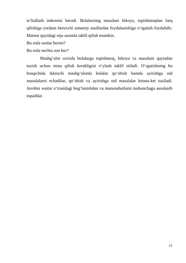 ta‘kidlash  imkonini  beradi.  Bolalarning  masalani  hikoya,  topishmoqdan  farq
qilishiga yordam beruvchi umumiy usullardan foydalanishiga o‘rgatish foydalidir.
Matnni quyidagi reja asosida tahlil qilish mumkin.
Bu erda sonlar bormi?
Bu erda nechta son bor?
 Mashg‘ulot  oxirida bolalarga topishmoq, hikoya va masalani  qaytadan
tuzish  uchun  nima  qilish  kerakligini  o‘ylash  taklif  etiladi.  O‘rgatishning  bu
bosqichida  ikkinchi  mashg‘ulotda  bolalar  qo‘shish  hamda  ayirishga  oid
masalalarni  echadilar,  qo‘shish  va  ayirishga  oid  masalalar  ketma-ket  tuziladi.
Javobni sonlar o‘rtasidagi bog‘lanishdan va munosabatlarni tushunchaga asoslanib
topadilar.
11
