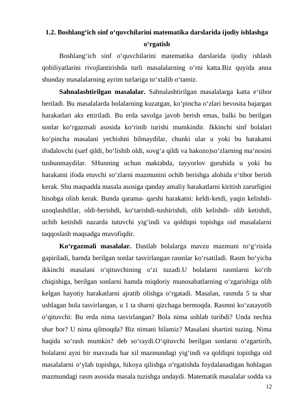 1.2. Boshlang‘ich sinf o‘quvchilarini matematika darslarida ijodiy ishlashga
o‘rgatish
 
Boshlang‘ich  sinf  o‘quvchilarini  matematika  darslarida  ijodiy  ishlash
qobiliyatlarini  rivojlantirishda  turli  masalalarning  o‘rni  katta.Biz  quyida  anna
shunday masalalarning ayrim turlariga to‘xtalib o‘tamiz.
 
Sahnalashtirilgan masalalar.  Sahnalashtirilgan masalalarga katta e‘tibor
beriladi. Bu masalalarda bolalarning kuzatgan, ko‘pincha o‘zlari bevosita bajargan
harakatlari aks ettiriladi. Bu erda savolga javob berish emas, balki bu berilgan
sonlar  ko‘rgazmali  asosida  ko‘rinib  turishi  mumkindir.  Ikkinchi  sinf  bolalari
ko‘pincha  masalani  yechishni  bilmaydilar,  chunki  ular  u  yoki  bu  harakatni
ifodalovchi (sarf qildi, bo‘lishib oldi, sovg‘a qildi va hakozo)so‘zlarning ma‘nosini
tushunmaydilar.  SHunning  uchun  maktabda,  tayyorlov  guruhida  u  yoki  bu
harakatni ifoda etuvchi so‘zlarni mazmunini ochib berishga alohida e‘tibor berish
kerak. Shu maqsadda masala asosiga qanday amaliy harakatlarni kiritish zarurligini
hisobga olish kerak. Bunda qarama- qarshi harakatni: keldi-ketdi, yaqin kelishdi-
uzoqlashdilar, oldi-berishdi, ko‘tarishdi-tushirishdi, olib kelishdi- olib ketishdi,
uchib ketishdi  nazarda tutuvchi  yig‘indi va qoldiqni topishga oid masalalarni
taqqoslash maqsadga muvofiqdir.
 
Ko‘rgazmali  masalalar.  Dastlab  bolalarga  mavzu  mazmuni  to‘g‘risida
gapiriladi, hamda berilgan sonlar tasvirlangan rasmlar ko‘rsatiladi. Rasm bo‘yicha
ikkinchi  masalani  o‘qituvchining  o‘zi  tuzadi.U  bolalarni  rasmlarni  ko‘rib
chiqishiga, berilgan sonlarni hamda miqdoriy munosabatlarning o‘zgarishiga olib
kelgan hayotiy harakatlarni ajratib olishga o‘rgatadi. Masalan, rasmda 5 ta shar
ushlagan bola tasvirlangan, u 1 ta sharni qizchaga bermoqda. Rasmni ko‘zatayotib
o‘qituvchi: Bu erda nima tasvirlangan? Bola nima ushlab turibdi? Unda nechta
shar bor? U nima qilmoqda? Biz nimani bilamiz? Masalani shartini tuzing. Nima
haqida so‘rash mumkin? deb so‘raydi.O‘qituvchi berilgan sonlarni o‘zgartirib,
bolalarni ayni bir mavzuda har xil mazmundagi yig‘indi va qoldiqni topishga oid
masalalarni o‘ylab topishga, hikoya qilishga o‘rgatishda foydalanadigan hohlagan
mazmundagi rasm asosida masala tuzishga undaydi. Matematik masalalar sodda va
12
